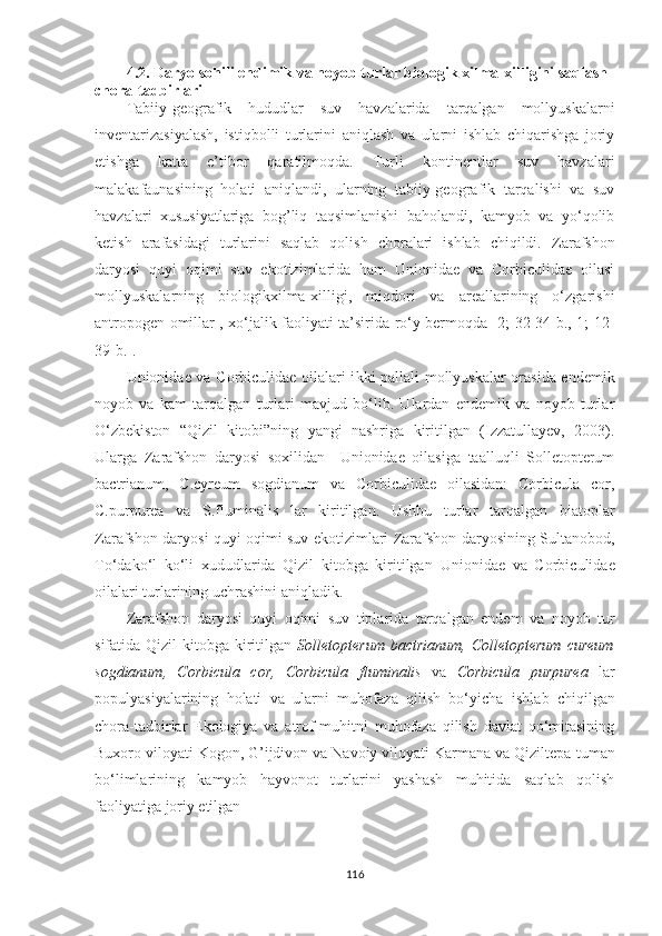 4.2. Daryo sohili endimik va noyob turlar biologik xilma-xilligini saqlash 
chora-tadbirlari
Tabiiy-geografik   hududlar   suv   havzalarida   tarqalgan   mollyuskalarni
inventarizasiyalash,   istiqbolli   turlarini   aniqlash   va   ularni   ishlab   chiqarishga   joriy
etishga   katta   e’tibor   qaratilmoqda.   Turli   kontinentlar   suv   havzalari
malakafaunasining   holati   aniqlandi,   ularning   tabiiy-geografik   tarqalishi   va   suv
havzalari   xususiyatlariga   bog’liq   taqsimlanishi   baholandi,   kamyob   va   yo‘qolib
ketish   arafasidagi   turlarini   saqlab   qolish   choralari   ishlab   chiqildi.   Zarafshon
daryosi   quyi   oqimi   suv   ekotizimlarida   ham   Unionidae   va   Corbiculidae   oilasi
mollyuskalarning   biologikxilma-xilligi,   miqdori   va   areallarining   o‘zgarishi
antropogen omillar , xo‘jalik faoliyati ta’sirida ro‘y bermoqda [2; 32-34-b., 1; 12-
39-b.].
Unionidae va Corbiculidae oilalari i kki pallali mollyuskalar orasida endemik
noyob   va   kam   tarqalgan   turlari   mavjud   bo‘lib.   Ulardan   endemik   va   noyob   turlar
O‘zbekiston   “Qizil   kitobi”ning   yangi   nashriga   kiritilgan   (Izzatullayev,   2003).
Ularga   Zarafshon   daryosi   soxilidan     Unionidae   oilasiga   taalluqli   Solletopterum
bactrianum,   C.cyreum   sogdianum   va   Corbiculidae   oilasidan:   Corbicula   cor,
C.purpurea   va   S.fluminalis   lar   kiritilgan.   Ushbu   turlar   tarqalgan   biatoplar
Zarafshon daryosi quyi oqimi suv ekotizimlari Zarafshon daryosining Sultanobod,
To‘dako‘l   ko‘li   xududlarida   Qizil   kitobga   kiritilgan   Unionidae   va   Corbiculidae
oilalari turlarining uchrashini aniqladik. 
Zarafshon   daryosi   quyi   oqimi   suv   tiplarida   tarqalgan   endem   va   noyob   tur
sifatida Qizil  kitobga kiritilgan   Solletopterum bactrianum,   Colletopterum  cureum
sogdianum,   Corbicula   cor,   Corbicula   fluminalis   va   Corbicula   purpurea   lar
populyasiyalarining   holati   va   ularni   muhofaza   qilish   bo‘yicha   ishlab   chiqilgan
chora-tadbirlar   Ekologiya   va   atrof-muhitni   muhofaza   qilish   davlat   qo‘mitasining
Buxoro viloyati Kogon, G’ijdivon va Navoiy viloyati Karmana va Qiziltepa   tuman
bo‘limlarining   kamyob   hayvonot   turlarini   yashash   muhitida   saqlab   qolish
faoliyatiga joriy etilgan 
116 