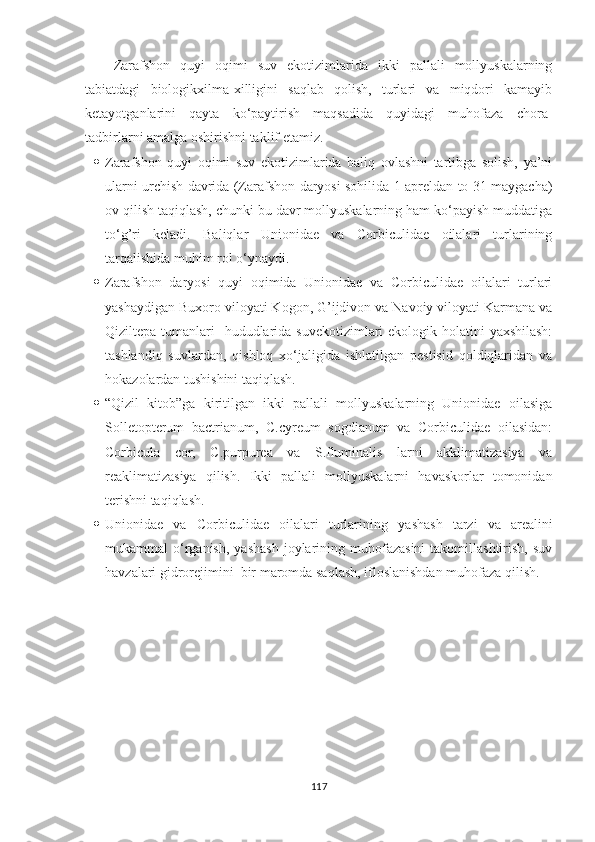 Zarafshon   quyi   oqimi   suv   ekotizimlarida   ikki   pallali   mollyuskalarning
tabiatdagi   biologikxilma-xilligini   saqlab   qolish,   turlari   va   miqdori   kamayib
ketayotganlarini   qayta   ko‘paytirish   maqsadida   quyidagi   muhofaza   chora-
tadbirlarni amalga oshirishni taklif etamiz.
 Zarafshon   quyi   oqimi   suv   ekotizimlarida   baliq   ovlashni   tartibga   solish,   ya’ni
ularni urchish davrida (Zarafshon daryosi sohilida 1 apreldan to 31 maygacha)
ov qilish taqiqlash, chunki bu davr mollyuskalarning ham ko‘payish muddatiga
to‘g’ri   keladi.   Baliqlar   Unionidae   va   Corbiculidae   oilalari   turlarining
tarqalishida muhim rol o‘ynaydi.
 Zarafshon   daryosi   quyi   oqimida   Unionidae   va   Corbiculidae   oilalari   turlari
yashaydigan  Buxoro viloyati Kogon, G’ijdivon va Navoiy viloyati Karmana va
Qiziltepa tumanlari     hududlarida suvekotizimlari ekologik holatini  yaxshilash:
tashlandiq   suvlardan,   qishloq   xo‘jaligida   ishlatilgan   pestisid   qoldiqlaridan   va
hokazolardan tushishini taqiqlash. 
 “Qizil   kitob”ga   kiritilgan   ikki   pallali   mollyuskalarning   Unionidae   oilasiga
Solletopterum   bactrianum,   C.cyreum   sogdianum   va   Corbiculidae   oilasidan:
Corbicula   cor,   C.purpurea   va   S.fluminalis   larni   akklimatizasiya   va
reaklimatizasiya   qilish.   Ikki   pallali   mollyuskalarni   havaskorlar   tomonidan
terishni taqiqlash.
 Unionidae   va   Corbiculidae   oilalari   turlarining   ya shash   tarzi   va   arealini
mukammal   o‘rganish,   yashash   joylarining  muhofazasini   takomillashtirish,   suv
havzalari gidrorejimini  bir maromda saqlash, ifloslanishdan muhofaza qilish.    
117 