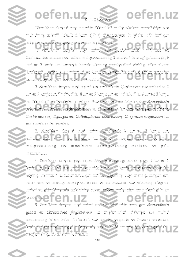 XULOSALAR
“Zarafshon   daryosi   quyi   oqimida   ikkipallali   mollyuskalarni   tarqalishiga   suv
muhitining   ta’siri”   falsafa   doktori   (PhD)   dissertasiyasi   bo‘yicha   olib   borilgan
tadqiqotlar asosida quyidagi xulosalar taqdim etildi:
1.   Zarafshon   daryosi   quyi   oqimi   suv   ekotizimlarida   Unionidae   va
Corbiculidae oilalari ikki pallali mollyuskalarning 2 oila va 4 ta urug’ga taalluqli, 9
turi   va   2   kenja   turi   uchraydi   hamda   ularning   populyasilari   zichligi   bilan   o‘zaro
farqlanadi.   Daryo,   suv   omborlari   va   kanallar   Corbiculidae   oilasi   turlari   tarqalish
uchun qulay bo‘lgan suv havzalari hisoblanadi. 
2. Zarafshon daryosi quyi oqimi suv omborlarda Quyimozor suv omborida 9
tur va 2 kenja tur, Sho‘rko‘lda 8 tur va 2 kenja tur va To‘dako‘lda 9 tur va 2 kenja
tur ikkipallali mollyuskalar tarqalgan. Suv omborlari ekotizimlaridagi  Sinanodonta
orbicularis, Corbiculina ferghanensis  va  C. tibetensis  lar keng tarqalgan evribiont,
Corbicula   cor,   C.purpurea,   Colletopterum   bactrianum,   C.   cyreum   sogdianum   lar
esa stenabiontlar sanaladi.
3.   Zarafshon   daryosi   quyi   oqimi   kanallarida   9   tur   va   2   kenja   tur,
kollektorlarda   8   tur   va   2   kenja   tur   uchrab,   mavjud   kanallar   ikkipallali
mollyuskalarning   suv   xavzalariaro   taqsimlanishining   manbaasi   va   yo‘li
hisoblanadi. 
4.   Zarafshon   daryosi   quyi   oqimi   Navoiy   viloyatiga   kirish   qismi   9   tur   va   1
kenja   tur,   To‘dako‘l   suv   ombori   yaqinida  6   tur   va   1  kenja   tur,   Buxoro  shaxridan
keyingi   qismida   4   ta   turlar   tarqalgan   bo‘lib,   daryoning   quyi   qismiga   borgan   sari
turlar   soni   va   zichligi   kamayishi   xosdir   va   bu   hududda   suv   sathining   o‘zgarib
turishi va gidrokimyoviy tarkibining ruxsat etilgan me’yordan ortiq ekanligi bilan
izohlanadi.
5.   Zarafshon   daryosi   quyi   oqimi   suv   ekotizimlarida   tarqalgan   Sinanodonta
gibba   va   Corbiculina   ferghanensis   lar   chig’anoqlari   o‘sishiga   suv   muhiti
omillarining   ta’siri   katta.   To‘dako‘l   suv   ombori   yaqinida   va   Buxoro   shaxridan
keyingi qismi suvlarning gidrokimyoviy tarkibi REM ortiqchaligi ularning o‘sishi-
rivojlanishiga o‘z ta’sirini ko‘rsatadi.  
118 