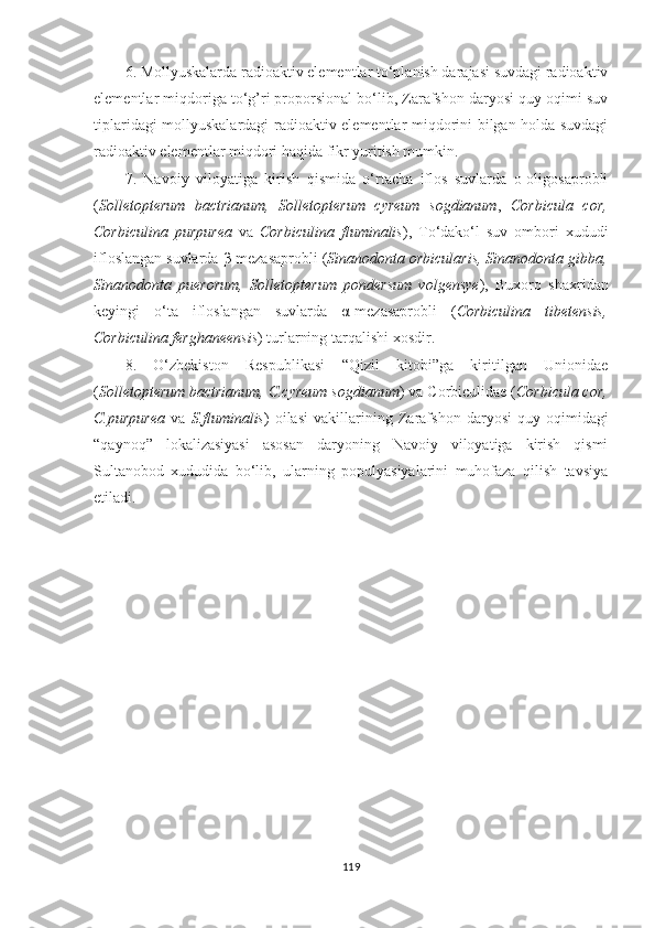 6. Mollyuskalarda radioaktiv elementlar to‘planish darajasi suvdagi radioaktiv
elementlar miqdoriga to‘g’ri proporsional bo‘lib, Zarafshon daryosi quy oqimi suv
tiplaridagi mollyuskalardagi radioaktiv elementlar miqdorini bilgan holda suvdagi
radioaktiv elementlar miqdori haqida fikr yuritish mumkin.
7.   Navoiy   viloyatiga   kirish   qismida   o‘rtacha   iflos   suvlarda   o-oligosaprobli
( Solletopterum   bactrianum,   Solletopterum   cyreum   sogdianum ,   Corbicula   cor,
Corbiculina   purpurea   va   Corbiculina   fluminalis ),   To‘dako‘l   suv   ombori   xududi
ifloslangan suvlarda  β -mezasaprobli ( Sinanodonta orbicularis, Sinanodonta gibba,
Sinanodonta   puerorum,   Solletopterum   pondersum   volgensye ),   Buxoro   shaxridan
keyingi   o‘ta   ifloslangan   suvlarda   α -mezasaprobli   ( Corbiculina   tibetensis,
Corbiculina ferghaneensis ) turlarning  tarqalishi xosdir.
8.   O‘zbekiston   Respublikasi   “Qizil   kitobi”ga   kiritilgan   Unionidae
( Solletopterum bactrianum, C.cyreum sogdianum )   va Corbiculidae ( Corbicula cor,
C.purpurea   va   S.fluminalis )   oilasi   vakillarining   Zarafshon   daryosi   quy   oqimidagi
“qaynoq”   lokalizasiyasi   asosan   daryoning   Navoiy   viloyatiga   kirish   qismi
Sultanobod   xududida   bo‘lib,   ularning   populyasiyalarini   muhofaza   qilish   tavsiya
etiladi.
                    
119 