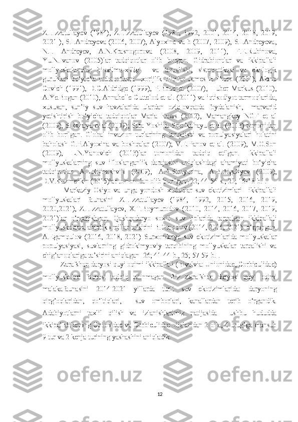 Z.I.Izzatullayev   (1984),   Z.I.Izzatullayev   (1980,   1992,   2001,   2014,   2018,   2019,
2021 ), S.I.Andreyeva  (2006, 2007), Alyoxina va b (2007, 2009), S.I.Andreyeva,
N.I.   Andreyev,   A.N.Krasnogorova   (2008,   2009,   2011),   F.E.Rubinova,
Yu.N.Ivanov   (2005)lar   tadqiqotlar   olib   borgan.   Gidrabiontlar   va   ikkipallali
mollyuskalarning   bioxilma-xilligi     va   tarqalishi,   sistematikasi   va   ekologik
guruhlari   bo‘yicha   tadqiqotlarni     xorijlik   olimlar   James   H.Thorp   (2011),   Alanp
Covich   (1991),   D.C.Aldridge   (1999),   P.Bouchet   (2007),   Huber   Markus   (2010),
A.Ye.Bogan (2010), Annabelle Cuttelod et al. (2011) va iqtisodiyot tarmoqlarida,
xususan,   sun’iy   suv   havzalarida   ulardan   oziq-ovqatda   foydalanish,     marvarid
yetishtirish   bo‘yicha   tadqiqotlar   Maria   Haws   (2002),   Mamangkey   NGF   et   al
(2009), S.Rahayu et al.(2009); Sata Yoshida Srie Rahayu et al. (2013) tomonidan
olib   borilgan.   Global   invazion   turlarining   tarqalishi   va   populyasiyalari   holatini
baholash   G.P.Alyoxina   va   boshqalar   (2007);   V.E.Panov   et   al.   (2009),   M.O.Son
(2009),   L.N.Yanovich   (2013)lar   tomonidan   tadqiq   etilgan.   Ikkipallali
mollyuskalarning   suv   ifloslanganlik   darajasini   aniqlashdagi   ahamiyati   bo‘yicha
tadqiqotlar   A.L.Rijinashvili   (2009),   A.B.Sintyurina,   A.B.Bigaliyev   (2009),
D.V.Kuzmenkin (2015)lar tomonidan olib borilgan [22; 44-54-s., 20; 16-18-b.].
  Markaziy   Osiyo   va   unga   yondosh   xududlar   suv   ekotizimlari     ikkipallali
mollyuskalari   faunasini   Z.I.Izzatullayev   (1984,   1992,   2015,   2016,   2019,
2020,2021),   Z.I.Izzatullayev,   X.T.Boymurodov   (2010,   2014,   2016,   2017,   2019,
2021)lar   o‘rganishgan.   Qashqadaryo   soxili   suv   tiplarida   tarqalgan   ikkipallali
mollyuskalarga abiotik omillar ta’sirini B.Otaqulov (2014, 2016, 2021)  o‘rgangan.
A.Egamqulov   (2016,   2018,   2021)   Surxondaryo   suv   ekotizimlarida   mollyuskalar
populyasiyasi,   suvlarning   gidrokimyoviy   tarqibining   mollyuskalar   tarqalishi   va
chig’anoqlariga ta’sirini aniqlagan [26; 41-44-b., 25; 57-59-b.].   
Zarafshon daryosi quyi oqimi ikkipallali (Bivalvia: Unionidae, Corbiculidae)
mollyuskalari   faunasi   tadqiq   qilinmagan.   Biz   Zarafshon   daryosi   quyi   oqimi
malakafaunasini   2014-2021   yillarda   turli   suv   ekotizimlarida:   daryoning
qirg’oqlaridan,   qo‘ltiqlari,     suv   omborlari,   kanallardan   terib   o‘rgandik.
Adabiyotlarni   taxlil   qilish   va   izlanishlarimiz   natijasida     ushbu   hududda
ikkipallalilarning Unionidae va Corbi c ulidae oilalaridan 2 oila, 4 urug’ga mansub
9 tur va 2 kenja turining yashashini aniqladik.
   
12 