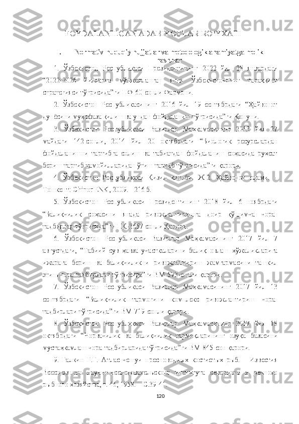 FOYDALANILGAN ADABIYOTLAR RO‘YXATI 
I. Normativ-huquqiy hujjatlar va metodologik ahamiyatga molik
nashrlar  
1.   Ўзбекистон   Республикаси   Президентининг   2022   йил   28   январдаги
“2022-2026   йилларга   мўлжалланган   янги   Ўзбекистоннинг   тараққиёт
стратегияси тўғрисида”ги ПФ-60-сонли Фармони.
2.   Ўзбекистон   Республикасининг   2016   йил   19   сентябрдаги   “Ҳайвонот
дунёсини муҳофаза қилиш ва ундан фойдаланиш тўғрисида”ги  Қ онуни .
3.   Ўзбекистон   Республикаси   Вазирлар   Махкамасининг   2013   йил   27
майдаги   142 - сонли,   2014   йил   20   октябрдаги   “Биологик   ресурслардан
фойдаланишни   тартибга   солиш   ва   табиатдан   фойдаланиш   соҳасида   рухсат
бериш тартиб тамойилларидан ўтиш тартиб тўғрисида”ги  қ арори .
4.   Ўзбекистон   Республикаси   Қизил   китоби.   Ж-2.   Ҳайвонот   олами.   –
Тошкент: Chinor ENK, 2009. - 216 б.
5.   Ўзбекистон   Республикаси   Президентининг   2018   йил   6   ноябрдаги
“Балиқчилик   соҳасини   янада   ривожлантиришга   доир   қўшимча   чора-
тадбирлар тўғрисида”ги ПҚ-3657 сонли Қарори.
  6.   Ўзбекистон   Республикаси   Вазирлар   Маҳкамасининг   2017   йил   7
августдаги,   “Табиий   сув   ҳавза   участкаларини   балиқ   овлаш   хўжаликларига
ижарага   бериш   ва   балиқчиликни   ривожлантириш   жамғармасини   ташкил
этиш чора-тадбирлари тўғрисида”ги ВМ-593-сонли қарори.
  7.   Ўзбекистон   Республикаси   Вазирлар   Маҳкамасининг   2017   йил   13
сентябрдаги   “Балиқчилик   тармоғини   комплекс   ривожлантириш   чора-
тадбирлари тўғрисида”ги ВМ-719-сонли қарори.
  8.   Ўзбекистон   Республикаси   Вазирлар   Маҳкамасининг   2017   йил   18
октябрдаги   “Чорвачилик   ва   балиқчилик   тармоқларининг   озуқа   базасини
мустаҳкамлаш чора-тадбирларида тўғрисида”ги ВМ-845-сон қарори.
9 .   Галкин   Г.Г.   Атлас   чешуи   пресноводных   костистых   рыб.   –   Известия
Всесоюзного   научно-исследовательского   института   северного   и   речного
рыбного хозяйства, т. 46, 1958. – С.39-41.
120 