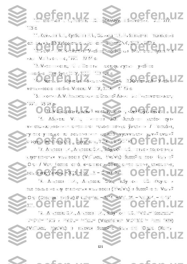 10.   Терентьев П. В., Ростова Н.С. Практикум по биометрии.   – Л. :   1977.   -
105 с.
11.   Камилов Б.Г., Курбанов Р.Б., Салихов Т.В. Рыбоводство – разведение
карповых рыб в Узбекистане.   – Ташкент: Chinor ENK, 2003.   - 9-12  с .
1 2 .   Лакин   Г.Ф.   Биометрия:   Учебное   пособие   для   биол.   спец.   вузов.   4-е
изд.   – М.: Высш. шк., 1990. –   37-64  с .
1 3 . Мирошникова, Е.П. Основы аквакультуры: учебное
пособие   –   Оренбург: ОГУ, 2010.   –   103-106  с .
1 4 .   Методы   обучения   биологии.   Часть   2.Животные.//   Учебно-
методическое пособие.   Москва :  МПГУ, 2018. –    61-69  с .
1 5 . Никитин А.М. Водохранилища Средней Азии. – Л.: Гидрометеоиздат,
1991. – 95-98  с .
II . Монография, илмий мақола, патент, илмий тўпламлар
1 6 .   Абдиева   М.Ш.,   Нишонов   Б.Э.   Зарафшон   дарёси   суви
минерализациясининг   антропоген   таъсир   остида   ўзгариши   /   Георафия,
тупроқшунослик   ва   экологиянинг   долзарб   муаммолари   илмий-амалий
анжуман материаллари.   –   Самарқанд, 2018. – Б. 180-182 .
17.  Андреев Н.И., Андреева С.И., Бабушкин Е.С. Новые и редкие виды
двустворчатых   моллюсков   (Moll usca,   Bivalvia)   бассейна   реки   Большой
Юган   /   Мат.   Всерос.   конф.   «Человек   и   Север:   антропология,   археология,
экология», Тюмень.  ‒ 2015.  ‒  Вып. 3.  ‒  С. 288–290.
18 .   Андреев   Н.И.,   Андреева   С.И.,   Бабушкин   Е.С.   Фауна   и
распределение   дву   створчатых   моллюсков   (Bivalvia)   в   бассейне   р.   Малый
Юган (Среднее Приобье) // Ruthenica.   ‒   2016.   ‒   Vol. 26.   ‒   No. 3–4.   ‒   P. 191–
201.
19.     Андреева   С.И.,   Андреев   Н.И.,   Бабушкин   Е.С.   Pisidium   decurtatum
Lindholm   1909   и   Pisidium   inflatum   (Megerle   von   Mühlfeld   in   Porro   1838)
(Mollusca,   Bivalvia)   в   водемах   бассейна   Большого   Югана   (Ханты-
121 