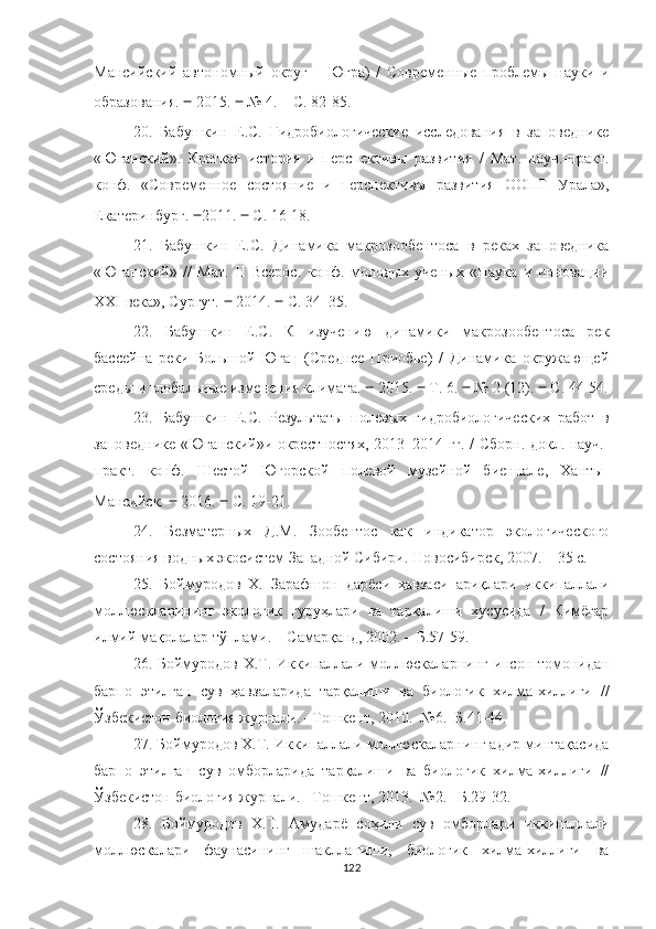 Мансийский   автономный   округ   –   Югра)   /   Современные   проблемы   науки   и
образования.  ‒  2015.  ‒  № 4.  –   С. 82-85.
2 0 .   Бабушкин   Е.С.   Гидробиологические   исследования   в   заповеднике
«Юганский».   Краткая   история   и   перспективы   развития   /   Мат.   науч.-практ.
конф.   «Современное   состояние   и   перспективы   развития   ООПТ   Урала»,
Екатеринбург.  ‒ 2011.  ‒  С. 16 -1 8.
2 1 .   Бабушкин   Е.С.   Динамика   макрозообентоса   в   реках   заповедника
«Юганский»   //   Мат.   II   Всерос.   конф.   молодых   ученых   «Наука   и   инновации
XXI века», Сургут.  ‒  2014.  ‒  С. 34–35.
2 2 .   Бабушкин   Е.С.   К   изучению   динамики   макрозообентоса   рек
бассейна   реки   Большой   Юган   (Среднее   Приобье)   /   Динамика   окружающей
среды и глобальные изменения климата.  ‒  2015.  ‒  Т. 6.  ‒  № 2 (12).  ‒  С. 44 - 54.
2 3 .   Бабушкин   Е.С.   Результаты   полевых   гидробиологических   работ   в
заповеднике «Юганский»и окрестностях, 2013–2014 гг. / Сборн. докл. науч.-
практ.   конф.   Шестой   Югорской   полевой   музейной   биеннале,   Ханты-
Мансийск.  ‒  2016.  ‒  С. 19 - 21. 
2 4 .   Безматерных   Д.М.   Зообентос   как   индикатор   экологического
состояния водных экосистем Западной Сибири. Новосибирск, 2007.  –  35 с.
25.   Боймуродов   Х.   Зарафшон   дарёси   ҳавзаси   ариқлари   иккипаллали
моллюскларининг   экологик   гуруҳлари   ва   тарқалиши   хусусида   /   Кимёгар
илмий мақолалар тўплами. – Самарқанд, 2002. – Б.57-59.
26. Боймуродов Х.Т. Иккипаллали моллюскаларнинг инсон томонидан
барпо   этилган   сув   ҳавзаларида   тарқалиши   ва   биологик   хилма-хиллиги   //
Ўзбекистон биология журнали. –Тошкент, 2010.–№6.–Б.41-44.
27. Боймуродов Х.Т. Иккипаллали моллюскаларнинг адир минтақасида
барпо   этилган   сув   омборларида   тарқалиши   ва   биологик   хилма-хиллиги   //
Ўзбекистон биология журнали. –Тошкент, 2013.–№2. –Б.29-32.
28.   Боймуродов   Х.Т.   Амударё   соҳили   сув   омборлари   иккипаллали
моллюскалари   фаунасининг   шаклланиши,   биологик   хилма-хиллиги   ва
122 