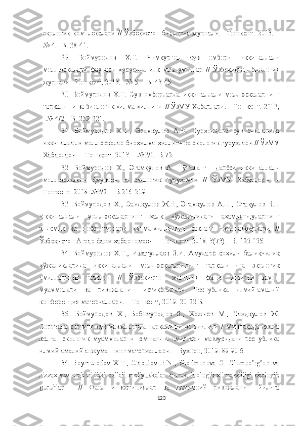 экологик  комплекслари  //   Ўзбекистон  биология   журнали.  –Тошкент.  2013. –
№ 4. –Б. 38-41.
29.   Боймуродов   Х.Т.   Чимқурғон   сув   омбори   иккипаллали
моллюскалари   фаунаси   хусусида   илк   маълумотлар   //   Ўзбекистон   биология
журнали.–Тошкент, 2013. –№ 5. – Б. 43-45. 
30.   Боймуродов   Х.Т.   Сув   омборларда   иккипаллали   моллюскаларнинг
тарқалиши ва биологик хилма-хиллиги  // ЎзМУ Хабарлари. – Тошкент. 2013,
–№ 4/2. –Б. 219-221.
31.   Боймуродов   Х.Т.,   Эгамқулов   А.Н.   Сурхондарё   сув   типларида
иккипаллали моллюскалар биохилма-хиллиги ва экологик гуруҳлари // ЎзМУ
Хабарлари. – Тошкент. 2013. – №3/1.–Б.72.
32.   Боймуродов   Х.,   Эгамқулов   А.   Тўпаланг     дарёси   иккипаллали
моллюскалари   фаунаси   ва   экологик   гуруҳлари   //   ЎзМУ   Хабарлари.   –
Тошкент. 2018. №3/2. – Б.216-219. 
33.   Боймуродов   Х.,   Саидқулов   Ж.Р.,   Эгамқулов   А.Н.,   Отақулов   Б.Н
Иккипаллали   моллюскаларнинг   халқ   хўжалигидаги   аҳамияти,уларнинг
эндемик   ва   ноёб   турлари   хилма-хиллигини   сақлаш   чора-тадбирлари   //
Ўзбекистон Аграр фани хабарномаси. – Тошкент. 2018. 3(73). – Б.  122-125.
34.   Боймуродов   Х.Т.,   Иззатуллаев   З.И.   Амударё   соҳили   балиқчилик
хўжаликларида   иккипаллали   моллюскаларининг   тарқалишига   экологик
омилларнинг   таъсири   //   Ўзбекистон   зоология   фани:   ҳозирги   замон
муаммолари   ва   ривожланиш   истиқболлари.   Республика   илмий-амалий
конференция материаллари. – Тошкент, 2019. 20-22 Б.  
35.   Боймуродов   Х.,   Бобомуродов   З.,   Хожиев   М.,   Саидқулов   Ж.
Corbicula   cor нинг   сув   ҳавзаларида   тарқалиши   ва   зичлиги   /   Минтақада   юзага
келган   экологик   муаммоларни   юмшатиш   омиллари   мавзусидаги   республика
илмий-амалий анжуманнинг материаллари.  –  Бухоро, 2019. 89-90 б.
36.   Boymurodov   X.T.,   Otaqulov   B.N.,   Shodmonova   G.   Chimqo’rg’on   va
Jizzax suv ombori ikki pallali  mollyuskalar  faunasi  biologik xilma-xilligi ekologik
guruhlari     //   Фаол   инвестициялар   ва   ижтимоий   ривожланиш   йилига
123 