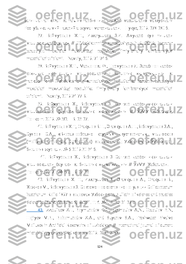 бағишланган   «Фан   ва   таълим-тарбиянинг   долзарб   масалалари»   мавзусидаги
Республика илмий-назарий анжуман материаллари. – Нукус, 2019. 278-280 б.
37.   Боймуродов   Х.Т.,   Иззатуллаев   З.И.   Амударё   сув   типлари
моллюскалар   фаунаси   / /   O’zbekistonning   sanoatlashgan   hududlarida   barqaror
taraqqiyot   masalalari   mavzusidagi   respublika   ilmiy-amaliy   konferensiyasi
materiallari to’plami. – Navoiy, 2019. 71-74 б. 
38.   Боймуродов Х.Т., Мардонова Ф., Нормуродов Д. Зарафшон дарёси
соҳилида   иккипаллали   моллюскаларнинг   биологик   хилма-хиллиги   ва
тарқалиши   //   O’zbekistonning   sanoatlashgan   hududlarida   barqaror   taraqqiyot
masalalari   mavzusidagi   respublika   ilmiy-amaliy   konferensiyasi   materiallari
to’plami. – Navoiy, 2019.74-77 Б.
39.   Боймуродов   Х.,   Бобомуродов   З.   Сангзор   дарёси   иккипаллали
моллюскалари   фаунаси   биологик   хилма-хиллиги   //   ЎзМУ   хабарлари.
Тошкент. 2019. №  3/2. – Б. 23-27. 
40. Боймуродов Х.Т, Отакулов Б.Н., Эгамқулов А.Н.,Бобомуродов З.А.,
Суяров   С.А.   «Биоразнообразие   крупных   двустворчатых   моллюсков
(mollusca:   Unionidae,   Corbiculidae)   водохранилищ   Узбекистана».Ўзбекистон
биология журнали. № 5-2019.30-34 б.
  41.   Боймуродов   Х.,   Бобомуродов   З   Сангзор   дарёси   иккипаллали
моллюскалари   фаунаси   ва   биологик   хилма-хиллиги   //   ЎзМУ   Хабарлари.   –
Тошкент, 2019. –№ 3/2. –Б. 27-32
42.   Боймуродов   Х.   Т.,   Иззатуллаев   З.,   Эгамкулов   А.,   Отакулов   Б.,
Хожиев М., Бобомуродов З.  Современное состояние популяции  Colletopterum
bactrianum   Rolle 1897 в водоемах Узбекистана Bulletin of science and practice
Scientific Journal.Volume 6, Issue 1. Т. 6. №1. 2020. 21-27 с. 
               43.      Izzatullaev   Z.I.,   Boymurodov   H.T.,   Egamqulov   A,N.,   Otaqulov   B.N,
H ojiyev   M.B.,   Bobomurodov   Z.A.,   and   Suyarov   S.A.,   Freshwater   Bivalve
Molluscs  in Artificial  Reservoirs  of  Uzbekistan  //  International  journal  of  current
microbiology and applied sciences 2019.-2184-2188.
124 