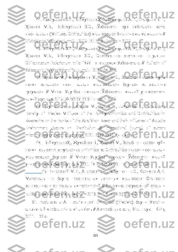 44. Иззатуллаев З.И., Боймуродов Х.Т., Эгамқулов А.Н., Отақулов Б.Н.,
Ҳожиев   М.Б.,   Бобомуродов   З.С.,   Ўзбекистон   сув   омборлари   катта
иккипаллали (Mollusca Corbiculidae) моллюскалар биологик хилма-хиллиги //
O’zbekiston biologiya jurnali.- 2019.- 30-34 б. Тошкент 2019.
45.  Боймуродов Х.Т., Иззатуллаев З.И., Эгамқулов А.Н., Отақулов Б.Н.,
Ҳожиев   М.Б.,   Бобомуродов   З.С.,   Современное   состояние   популяции
Colletopterum   baktrianum   rolle   1897     в   водоемах   Узбекистана   //   Bulletin   of
Sciece and Praktice   Scientifie Journal.-    2020.-28-34 б.
46.   Ҳожиев   М.,   Боймуродов   Х.,   Суяров   С.,   Зарафшон   дарёси   қуйи
оқими   каналлари   икки   паллали   моллюскалари   фаунаси   ва   экологик
гуруҳлари   //   Мирзо   Улуғбек   номидаги   Ўзбекистон   миллий   университети
илмий журнали 2019. № 3/2 27-32 б Тошкент-2019
47.   Boymurodov   H.,   Khajiev   M.,   Jalilov   F.,   Jumaboev   B.,   Populations
Density   of   Bivalve   Molluscs   of   the   Family   Unionidae   and   Corbiculidae   in
Reservoirs   on   the   Banks   of   the   Zarafshan   Rever   and   their   Influence   of   Aquatic
Environment   Factors   on   Distribution   //   International   journal   of   current
microbiology and  applied sciences   2020. - 2587-2591  Ҳиндистон.
48.     БоймуродовҲ.,   Жумабоев   Б.,   Ҳожиев   М.,   Зарафшон   дарёси   қуйи
оқими коллектор-зовурларида Unionidae ва Corbiculidae оиласи иккипаллали
моллюскалар   фаунаси   //   Мирзо   Улуғбек   номидаги   Ўзбекистон   миллий
университети илмий журнали 2020.-18-20 бет №3/2   Тошкент 2020й.
                    49 .   Винарский   М.В.,   Андреев   Н.И.,   Бабушкин   Е.С.,   Каримов   А.В.
Материалы   по   фауне   пресноводных   легочных   моллюсков   Юганского
заповедника   и   сопредельных   территорий   //   Динамика   окружающей   среды   и
глобальные изменения климата.  ‒  2015.  ‒  Т. 6.  ‒  № 2 (12).  ‒  С. 34–43.
50.   Васільєва   Л.А.   Перлівницеві   Unionidae   (Bivalvia)   фауни   України:
алозимна й морфологічна мінливість // Автореф. дис канд. біол. наук. – Київ,
2011. – 23 с.
125 