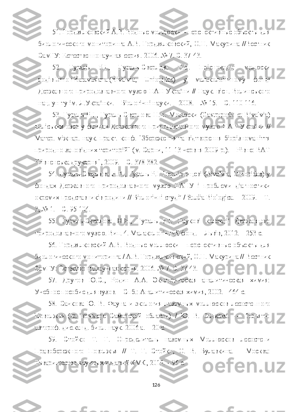 51 . Гордзялковский А.В. Водные моллюски – перспективные объекты для
биологического  мониторинга  А.В.   Гордзялковский,   О.Н.  Макурина  //Вестник
СамГУ: Естественнонаучная серия. 2006. № 7. С. 37-43.
52.   Гураль   Р.І.,   Гураль-Сверлова   Н.В.   Прісноводні   молюски
родів   Unio   і   Batavusiana   (Bivalvia,   Unionidae)   у   малакологічному   фонді
Державного природознавчого музею НАН України // Наук. вісн. Волинського
нац. ун-ту ім. Л.Українки. – Біологічні науки. – 2008. – № 15. – С. 110-116.
53.   Гураль   Р.І.,   Гураль-Сверлова   Н.В.   Молюски   (Gastropoda   et   Bivalvia)
поліських   озер   у  фондах   Державного   природознавчого   музею   НАН   України  //
Матер. міжнар. наук.-практ. конф. "Збереження та відтворення біорізноманіття
природно-заповідних територій" (м. Сарни, 11-13 червня 2009 р.). – Рівне: ВАТ
"Рівненська друкарня", 2009. – С. 378-382.
5 4 .   Гураль-Сверлова Н.В., Гураль Р.І. Перлівницеві (Bivalvia, Unionidae) у
фондах   Державного   природознавчого   музею   НАНУ   і   проблеми   діагностики
окремих представників родини // Біологічні студії / Studia Biologica. – 2009. – Т.
3, № 1. – С. 95-104.
5 5 .   Гураль-Сверлова   Н.В.,   Гураль   Р.І.   Наукові   колекції   Державного
природознавчого музею. Вип. 4. Малакологічний фонд. – Львів, 2012. – 253 с.
56 . Гордзялковский А.В. Водные моллюски – перспективные объекты для
биологического мониторинга / А.В. Гордзялков-ский, О.Н. Макурина //   Вестник
СамГУ: Естественнонаучная серия. 2006. № 7. С. 37-43.
57 .   Другов   Ю.С.,   Родин   А.А.   Экологическая   аналитическая   химия:
Учебное пособие для вузов.   – Спб.:   Аналитическая химия,   2002.   - 464  c .
58 .   Сачкова   Ю.   В.   Фауна   и   экология   наземных   моллюсков   лесостепного
Поволжья   (на   примере   Самарской   области)   /   Ю.   В.   Сачкова.   —   Тольяти:
автороф. дис.канд. биол. наук. 2006 а. – 20 с.
59 .   Стойко   Т.   Г.   Определитель   наземных   Моллюсков   лесостепи
Правобережного   Поволжья   //   Т.   Г.   Стойко,   О.   В.   Булавкина.   –   Москва:
Товарищество научных изданий КМК, 2010. – 96 с.
126 