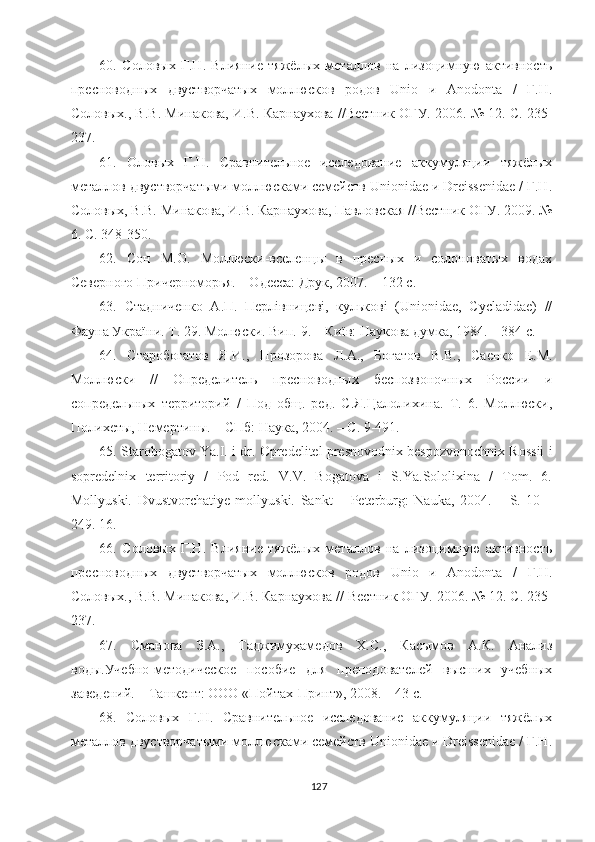 60 .   Соловых   Г.Н.   Влияние   тяжёлых   металлов   на   лизоцимную   активность
пресноводных   двустворчатых   моллюсков   родов   Unio   и   Anodonta   /   Г.Н.
Соловых., В.В. Минакова, И.В. Карнаухова //Вестник ОГУ. 2006. № 12. С. 235-
237.
61 .   Оловых   Г.Н.   Сравнительное   исследование   аккумуляции   тяжёлых
металлов двустворчатыми моллюсками семейств Unionidae и Dreissenidae / Г.Н.
Соловых, В.В. Минакова, И.В. Карнаухова, Павловская //Вестник ОГУ. 2009. №
6. С. 348 - 350.
6 2 .   Сон   М.О.   Моллюски-вселенцы   в   пресных   и   солоноватых   водах
Северного Причерноморья. – Одесса: Друк, 2007. – 132 с.
6 3 .   Стадниченко   А.П.   Перлівницеві,   кулькові   (Unionidae,   Cycladidae)   //
Фауна України.  Т. 29. Молюски. Вип. 9. – Київ: Наукова думка, 1984. – 384 с.
64 .   Старобогатов   Я.И.,   Прозорова   Л.А.,   Богатов   В.В.,   Саенко   Е.М.
Моллюски   //   Определитель   пресноводных   беспозвоночных   России   и
сопредельных   территорий   /   Под   общ.   ред.   С.Я.Цалолихина.   Т.   6.   Моллюски,
Полихеты, Немертины. – СПб: Наука, 2004. – С. 9-491.
65 . Starobogatov Ya.I. i dr. Opredelitel presnovodnix bespozvonochnix Rossii i
sopredelnix   territoriy   /   Pod   red.   V.V.   Bogatova   i   S.Ya.Sololixina   /   Tom.   6.
Mollyuski.   Dvustvorchatiye   mollyuski.   Sankt   –   Peterburg :   Nauka ,   2004.   –   S .   10   –
249. 16.
66 .   Соловых   Г.Н.   Влияние   тяжёлых   металлов   на   лизоцимную   активность
пресноводных   двустворчатых   моллюсков   родов   Unio   и   Anodonta   /   Г.Н.
Соловых., В.В. Минакова, И.В. Карнаухова //   Вестник ОГУ. 2006. № 12. С. 235-
237.
67 .   Сманова   З.А.,   Таджимуҳамедов   Х.С.,   Касымов   А.К.   Анализ
воды.Учебно-методическое   пособие   для   преподователей   высших   учебных
заведений. – Ташкент: ООО «Пойтах-Принт», 2008. – 43 с.
6 8 .   Соловых   Г.Н.   Сравнительное   исследование   аккумуляции   тяжёлых
металлов двустворчатыми моллюсками семейств Unionidae и Dreissenidae / Г.Н.
127 