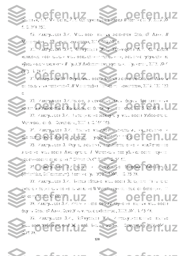 Соловых, В.В. Минакова, И.В. Карнаухова, Павловская //Вестник ОГУ. 2009. №
6. С. 348-350.
6 9 .   Иззатуллаев   З.И.   Моллюски   водных   экосистем   Средней   Азии .   //
Монография .  – Тошкент :   Lessonpress , 2018. 109-121  c .
70 .   Иззатуллаев   З.И.,   Боймуродов   Х.Т.,   Каримқулов   А.Т.   Қашқадарё
ҳавзасида   иккипаллали   моллюскаларнинг   тарқалиши,   экологик   гуруҳлари   ва
хўжаликдаги аҳамияти // ГулДУ Ахборотнома журнали. –Гулистон, 2013.–№ 4
(51).–Б. 38-41.
71 . Иззатуллаев З.И. Фауна моллюсков водных экосистем Средней Азии и
сопредельных территорий. // Монография Тошкент :     Lessonpress , 2019. 120-132
c .
7 2 .   Иззатуллаев   З.И.Редкие,   эндемичные   виды   фауды   беспозвончных
животных Узбекистана. Халк. илм. конф. тез. туп. -Тошкент, 2001б. 93-95 б.
7 3 .   Иззатуллаев   З.И.   Выращивание   жемчуга   у   моллюсков   Узбекистана.
Мат.межд. конф.   –Самарканд, 2001 в.-С.164-165.
7 4 .   Иззатуллаев   З.И.   Водные   моллюски   Приаралья,   их   экология   и
распрастранение. Илм. конф. матер. - Нукус, 2001г. 41-115 б.
7 5 .   Иззатуллаев   З.   Фауна,   экология,   роспространение   и   хозайственное
значение   моллюсков   Аманкутана.   /   Материаль   республиканского   научно-
практического совещания:”   Chinor   ENK ”   2001 – С. 54-60.
76.   Иззатуллаев   З.И.Редкие   и   эндемичные   беззубки   Узбекистана
(Unionidae, Colletopterum). Вестник ГулГУ, 2002 №1. – С. 35-38.
7 7 .   Иззатуллаев   З.И.   Биоразнобразие   моллюсков   Западного   Тяньшана:
охрана и рациональное использование \\ Матер. научно. прак. конференции. –Т
ашкент, 2002 – С. 98-101. 
7 8 .   Иззатуллаев   З.И.   Итоги   и   перспективы   изучения   водных   моллюсков
фауны Средней Азии. СамДУ илм. тадк. ахборот.ж., 2003.   №1. Б.   45-48. 
7 9 .   Иззатуллаев   З.И.,   Боймуродов   Х.Т.   Интрадуцированные   водные
моллюски   Узбекистана.   //   Ж.   Проб.   Биол.   и   медии.   –   Самарқанд,   2000,   №4.   -
С.76-78.
128 