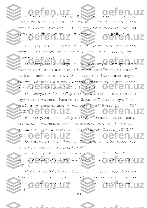 80 .   Иззатуллаев З.И., Боймуродов Х.Т. О первой находке моллюсков рода
Sinаnodonta   Modell,   1944   (Mollusсa   Bivalvia   Unionidae)   в   бассейне   реки
Заравшан и их роль в мониторинге водной среды / Аналитик кимё ва экология
муаммолари   Халқаро   илм.   амал.   конф.   материаллари   –   Самарканд,   2000   –   Б.
119-121б . 
81 .   Иззатуллаев   З.И.,   Боймуродов   Х.   Водные   моллюски   бассейна   реки
Зарафшан   как   объект   экологического   мониторинга   /   Илмий   тўп лам.   –
Самарқанд, 2001. 78-79   б.
8 2 .   Иззатуллаев   З.,   Боймуродов   Х.   Малакофауна   Каттакурганского
водохранилища,   распределение   ее   по   биотопам   и   хоз я йственное   значение   //
Проблемы   охраны   и   рационального   использования   билогических   ресурсов
водоёмов   Узбекистана   //   Материалы   республиканского   научно-практического
совещания. – Ташкент:   С hinor   ENK  2001   б. – С. 60-61.
8 3 .   Иззатуллаев   З.И.,   Боймуродов   Х.   Экология   и   распространение
двустворчатых   моллюсков   бассейна   реки   Зарафшан   //   Биология-наука   21   го   –
века 5 - ая Пущинская конференция молодых учёных / Сб. тез., – Пущино, 2001
– С 234.
8 4 .   Иззатуллаев   З.И.,   Боймуродов   Х.Т.   Зарафшон   дарёси   соҳили
иккипаллали   моллюскаларининг   зоогеографик   таҳлили   /   Иқтисодий
географиянинг   регионал   муаммолари.   Илм.   конф.   тез.   –Самарқанд,   2002.   161-
163 б.
85.   Иззатуллаев   З.И.,   Боймуродов   Х.Т.   Зарафшон   дарёси   ҳавзаси   икки
паллали моллюскалари.Самарқанд,  2009 .94 Б.
86.   Izzatullayev   Z.I.   Results   of   Bivalve   mollusks   of   Central   Asia   //   Bictnik
Jitomirskogo  pedagogichnogo  universitetu.   Vipusk.  Biologichninauki,  2002.  №10.  -
S. 21-23.
87. Иззатуллаев З.И., Салимов Б.С., Горохов В.В. Джалолиддин Азимович
Азимов   (к   80   –   летию   со   дня   рождения).   Российский   паразитологический
журнал   фундаментальные   и   прикладные   вопросы   паразитологии.   Том   12.
Выпуск 1.2018. 98-99 стр.
129 