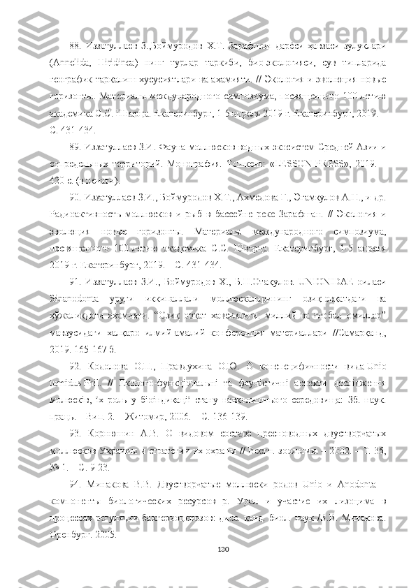 88.   Иззатуллаев   З.,Боймуродов   Х.Т.   Зарафшон   дарёси   ҳавзаси   зулуклари
(Annelida,   Hiridinea)   нинг   турлар   таркиби,   био-экологияси,   сув   типларида
географик тарқалиш хусусиятлари ва аҳамияти. // Экология и эволюция новые
горизонты.   Материалы международного симпозиума, посвященного 100-летию
академика С.С. Шварца. Екатеринбург, 1-5 апреля 2019 г. Екатеринбург, 2019. –
С. 431 - 434.  
8 9 .   Иззатуллаев З.И. Фауна моллюсков водных экосистем Средней Азии и
сопредельных   территорий.   Монография.   Тошкент:   «LESSON   PRESS»,   2019.   –
420 с. (в печати).
90. Иззатуллаев З.И., Боймуродов Х.Т., Ахмедова Г., Эгамқулов А.Н., и др.
Радиоактивность   моллюсков   и   рыб   в   бассейне   реке   Зарафшан.   //   Экология   и
эволюция   новые   горизонты.   Материалы   международного   симпозиума,
посвященного   100-летию   академика   С.С.   Шварца.   Екатеринбург,   1-5   апреля
2019 г. Екатеринбург, 2019. – С. 431 - 434.  
91.   Иззатуллаев   З.И.,   Боймуродов   Х.,   Б.Н.Отақулов.   UNIONIDAE   оиласи
Sinanodonta   уруғи   иккипаллали   моллюскаларининг   озиқ-овқатдаги   ва
хўжаликдаги   аҳамияти.   “Озиқ   овқат   хавсизлиги:   миллий   ва   глобал   омиллар”
мавзусидаги   халқаро   илмий-амалий   конференция   материаллари   //Самарқанд,
2019. 165-167 б.
92.   Кодолова   О.П.,   Правдухина   О.Ю.   О   конспецифичности   вида   Unio
tumidus   Phil.   //   Еколого-функціональні   та   фауністичні   аспекти   дослідження
молюсків,   їх   роль   у   біоіндикації   стану   навколишнього   середовища:   Зб.   наук.
праць. – Вип. 2. – Житомир, 2006. – С. 136-139.
9 3 .   Корнюшин   А.В.   О   видовом   составе   пресноводных   двустворчатых
моллюсков Украины и стратегии их охраны // Вестн. зоологии. – 20 02. – Т. 36,
№ 1. – С. 9-23 .
9 4 .   Минакова   В.В.   Двустворчатые   моллюски   родов   Unio   и   Anodonta   –
компоненты   биологических   ресурсов   р.   Урал   и   участие   их   лизоцима   в
процессах регуляции  бактериоценозов:  дисс. канд.  биол. наук /В.В.  Минакова.
Оренбург. 2005.
130 