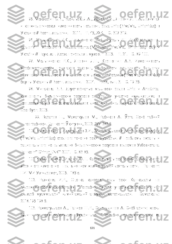 9 5 .  Межжерин С.В., Васильева Л.А., Жалай Е.И., Янович Л.Н. Аллозимная
и   конхиологическая   изменчивость   перловиц   рода   Unio   (Bivalvia,   Unionidae)   в
Украине // Вестн. зоологии. – 2011. – Т. 45, № 4. – С. 307-319.
9 6 .   Мельниченко   Р.К.,   Павлюченко   О.В.,   Гураль   Р.І.   Розповсюдження,
екологія   і   морфологія   Pseudoanodonta   (Mollusca,   Bivalvia,   Unionidae)   фауни
України // Наук. зап. Держ. природозн. музею. – 2005. – Т. 21. – С. 89-100 .
9 7 .   Мельниченко   Р.К.,   Янович   Л.Н.,   Корнюшин   А.В.   Изменчивость
морфометрических   признаков   раковин,   особенности   экологии   и   биологии
размножения моллюсков видового комплекса   Unio crassus   (Bivalvia, Unionidae)
фауны Украины // Вестн. зоологии. – 2004. – Т. 38, вып. 3. – С. 19-35 . 
9 8 .   Минакова   В.В.   Двустворчатые   моллюски   родов   Unio   и   Anodonta-
компоненты   биологических   ресурсов   р.   Урал   и   участие   их   лизоцима   в
процессах регуляции бактериоценозов: дисс. канд. биол. наук /   В.В. Минакова.
Оренбург. 2005.
9 9 .   Баратов   П.,   Маматқулов   М.,   Рафиқов   А.   Ўрта   Осиё   табиий
географияси. Тошкент: Ўқитувчи, 2002. 277-283 б.
100 .   Пивцаев С.Г., Иззатуллаев З.И., Мирабдуллаев И.М. Запасы беззубок
(Bivalvia   Unionidae)   средного   течения   реки   Сырдарьи.   //   Пробл емы   охраны   и
рационального   использования   биологических   ресурсов   водоемов   Узбекистана.
Ташкент”   С hinor   ENK ” 2001. –С. 83-85.
101 .  Рубинова Ф.Э., Иванов Ю.Н. Качество воды рек бассейна Аральского
моря и его изменение     под влиянием хозяйственной деятельности. –   Ташкент:
НИГМИ Узгидромет, 2005. -185 с.
10 2 .   Разикова   И.Р.,   Оценка   качества   воды   реки   Кашкадарья   по
гидрохимическим   показателям.   “Георафия,   тупроқшунослик   ва   экологиянинг
долзарб   муаммолари”   илмий-амалий   анжуман   материаллари.   –   Самарқанд:
2018.195-198 б.
103.   Рахматуллаев   А.,   Ғаниев   Ш.Р.,   Садриддинов   А.   Сиёб   ариғи:   ҳосил
бўлиши   ва   сув   сифатидаги   ўзгаришлар.   “Георафия,   тупроқшунослик   ва
131 