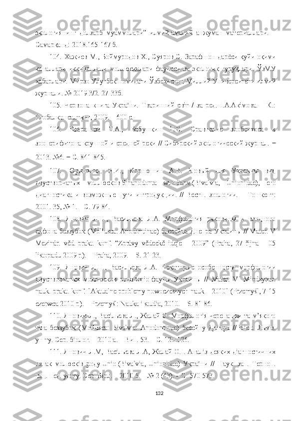 экологиянинг   долзарб   муаммолари”   илмий-амалий   анжуман   материаллари.   –
Самарқанд: 2018.165-167 б.
104.   Хажиев М., Боймуродов  Х., Суяров  С.   Зарафшон дарёси қуйи оқими
каналлари   иккипаллали   моллюскалари   фаунаси   ва   экологик   гуруҳлари.   ЎзМУ
хабарлари .  Мирзо Улуғбек номидаги Ўзбекистон Миллий Университети илмий
журнали .  №  2019 3/2 . 27-33б.
10 5 .   Червона   книга   України.   Тваринний   світ   /   за   ред.   І.А.Акімова.   –   К.:
Глобалконсалтинг, 2009. – 600 с.
10 6 .   Шарапова   Т.А.,   Бабушкин   Е.С.   Сравнение   зообентоса   и
зооперифитона   крупной и средней реки // Сибирский экологический журнал.   ‒
2013. №6.  ‒  С. 841 - 845. 
10 7 .   Юришинец   В.И.,   Корнюшин   А.В.   Новый   для   Украины   вид
двустворчатых   моллюсков   Sinanodonta   woodiana   (Bivalvia,   Unionidae),   его
диагностика   и   возможные   пути   интродукции.   //   Вестн.   зоологии.   –   Тошкент:
2001. 35, № 1. – С. 79-84.
108.   Янович   Л.Н.,   Васильева   Л.А.   Морфология   раковины   и   вводного
сифона беззубок (Mollusca: Anodontinae) бассейна Днепра Украины // Mater. V
Mezinár.   věd.-prakt.   konf.   “Zprávy   vědeckě   ideje   –   2009”   (Praha,   27   řijna   –   05
listopadu 2009 r.). – Praha, 2009. – S. 21-23.
109.   Янович   Л.Н.,   Васильева   Л.А.   Некоторые   особенности   морфологии
двустворчатых   моллюсков   рода   Unio   фауны   Украины   //   Mater.   VI   Międzynar.
nauk.-prakt. konf. "Aktualne problemy nowoczesnych nauk – 2010" (Przemyśl, 7-15
czerwca 2010 r.). – Przemyśl: Nauka i studia, 2010. – S. 81-86.
110. Янович Л., Васільєва Л., Жалай О. Морфологія черепашки та м’якого
тіла   беззубок   (Mollusca:   Bivalvia:   Anodontinae)   басейну   Дніпра   //   Вісн.   Львів.
ун-ту. Сер. біолог. – 2010 а. – Вип. 53. – С. 120-126.
111. Янович Л.М, Васільєва Л.А, Жалай О.І. Аналіз деяких діагностичних
ознак   молюсків   роду   Unio   (Bivalvia,   Unionidae)   України   //   Наук.   зап.   Терноп.
нац. пед. ун-ту. Сер. Біол. – 2010 б. – № 2 (43). – С. 570-573.
132 