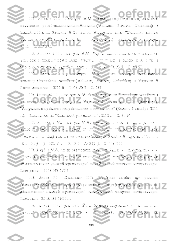 112.   Янович   Л.Н.,   Пампура   М.М.   Фауна,   распространение,   экология
моллюсков   рода   Pseudanodonta   и   Anodonta   (Mollusca:   Bivalvia:   Unionidae)   в
бассейне   Днепра   Украины   //   Сб.   матер.   Междунар.   конф.   “Экология   водных
беспозвоночных” (Борок, 30 октября-2 ноября 2010 г.). – Ярославль: Принтхаус,
2010. – С. 367-370.
113.   Янович   Л.Н.,   Пампура   М.М.   Фауна,   распространение   и   экология
моллюсков   рода   Unio   (Mollusca:   Bivalvia:   Unionidae)   в   бассейне   Днепра   в
пределах Украины // Гидробиол. журн. – 2011а. – Т. 47, № 2. – С. 43-50.
11 4 .   Янович   Л.Н.,   Пампура   М.М.   Новая   находка   моллюска-
вселенца   Sinanodonta   woodiana   (Mollusca,   Bivalvia,   Unionidae)   в   Украине   //
Вестн. зоологии. – 2011 б. – Т. 45, № 2. – С. 186.
11 5 . Янович Л.Н., Пампура М.М.  Распространение   Sinanodonta woodiana   в
водоемах   и   водотоках   Закарпатья   Украины   //   I   Междунар.   Интернет-конф.
“ Актуальные проблемы гидробиологии и ихтиологии ”   (Казань, 6 декабря 2011
г.). – Казань: изд-во  “ Казанский университет ” , 2012   а. – С. 91-94.
11 6 .   Янович   Л.М.,   Пампура   М.М.   Сучасне   поширення   та   популяційні
характеристики   перлівниці   звичайної   Unio   pictorum   Linnaeus,   1758   (Mollusca:
Bivalvia: Unionidae) в основних річкових басейнах України // Наук. зап. Терноп.
нац. пед. ун-ту. Сер. Біол. – 2012 б. – № 2 (51). – С. 319-322.
117. Якубов  М.А. Ер ва сув ресурсларидан фойдаланиш самарадорлигини
оширишда мелиоратив чора-тадбирларининг роли. “Георафия, тупроқшунослик
ва   экологиянинг   долзарб   муаммолари”   илмий-амалий   анжуман   материаллари.
Самарқанд: - 2018.167-170 б.
118.   Зияев   Р.Р.,   Эрлапасов   Н.Б.   Зарафшон   дарёси   сув   режими
фазаларининг   ўзига   хос   хусусиятлари   ҳақида.   “Георафия,   тупроқшунослик   ва
экологиянинг   долзарб   муаммолари”   илмий-амалий   анжуман   материаллари.
Самарқанд -2018.189-192 бет.
119.   Ғаниев   Ш.Р.,   Пулатов   С.   Ўрта   Осиё   сув   ресурсларининг   антропоген
омиллар   таъсирида   ифлосланиши.   “Георафия,   тупроқшунослик   ва
133 