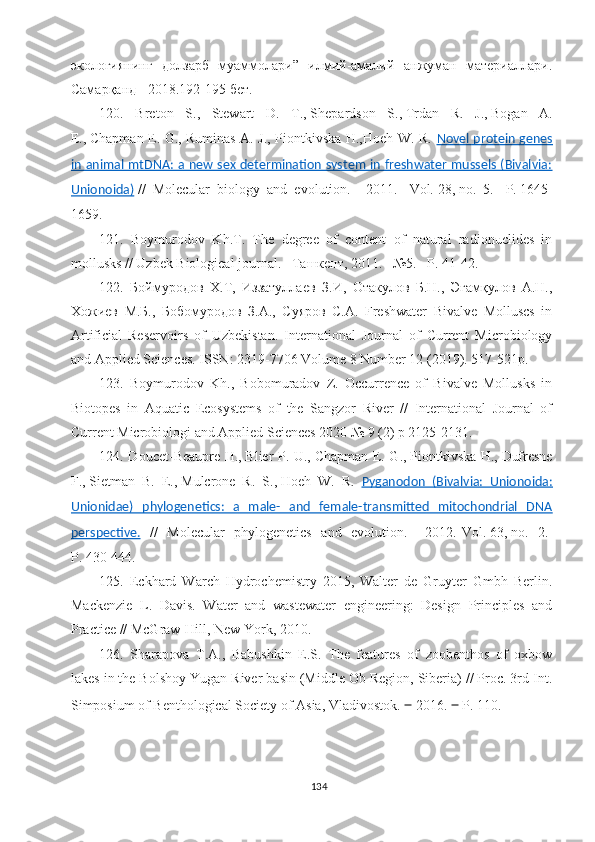 экологиянинг   долзарб   муаммолари”   илмий-амалий   анжуман   материаллари.
Самарқанд - 2018.192-195 бет.
120.   Breton   S.,   Stewart   D.   T.,   Shepardson   S.,   Trdan   R.   J.,   Bogan   A.
E.,   Chapman E. G., Ruminas A. J., Piontkivska H.,Hoeh W. R.   Novel protein genes
in animal mtDNA: a new sex determination system in freshwater mussels (Bivalvia:
Unionoida)   //   Molecular   biology   and   evolution.   -   2011.   -Vol.   28,   no.   5.   -P.   1645-
1659.
1 21 .   Boymurodov   Kh .Т.   The   degree   of   content   of   natural   radionuclides   in
mollusks //  Uzbek Biological journal.  –Ташкент, 2011. –№5. – P . 41-42.
12 2 .   Боймуродов   Х.Т,   Иззатуллаев   З.И,   Отакулов   Б.Н.,   Эгамқулов   А.Н.,
Хожиев   М.Б.,   Бобомуродов   З.А.,   Суяров   С.А.   Freshwater   Bivalve   Molluscs   in
Artificial   Reservoirs   of   Uzbekistan.   International   Journal   of   Current   Microbiology
and Applied Sciences.   ISSN: 2319-7706 Volume 8 Number 12 (2019). 517-521р.
12 3 .   Boymurodov   Kh.,   Bobomuradov   Z.   Occurrence   of   Bivalve   Mollusks   in
Biotopes   in   Aquatic   Ecosystems   of   the   Sangzor   River   //   International   Journal   of
Current Microbiologi and Applied Sciences 2020 № 9 (2) р 2125-2131. 
12 4 . Doucet-Beaupr е   H.,   Blier P. U.,   Chapman E. G.,   Piontkivska H.,   Dufresne
F.,   Sietman   B.   E.,   Mulcrone   R.   S.,   Hoeh   W.   R.   Pyganodon   (Bivalvia:   Unionoida:
Unionidae)   phylogenetics:   a   male-   and   female-transmitted   mitochondrial   DNA
perspective.   //   Molecular   phylogenetics   and   evolution.   -   2012.-Vol.   63,   no.   2.-
P.   430-444.  
12 5 .   Eckhard   Warch   Hydrochemistry   2015,   Walter   de   Gruyter   Gmbh   Berlin.
Mackenzie   L.   Davis.   Water   and   wastewater   engineering:   Design   Principles   and
Practice // McGraw-Hill, New York, 2010.
12 6 .   Sharapova   T.A.,   Babushkin   E.S.   The   features   of   zoobenthos   of   oxbow
lakes in the Bolshoy Yugan River basin (Middle Ob Region, Siberia) // Proc. 3rd Int.
Simposium of Benthological Society of Asia, Vladivostok.  ‒  2016.  ‒  P. 110.
134 