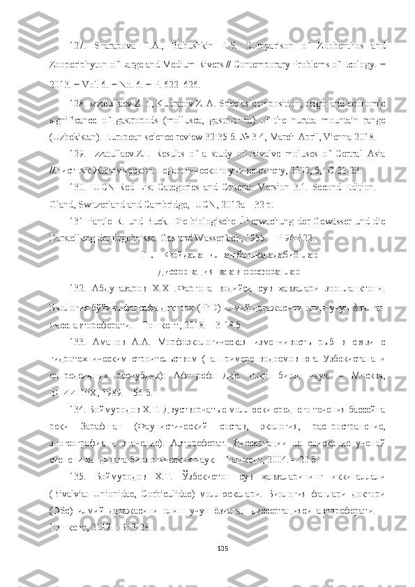 12 7 .   Sharapova   T.A.,   Babushkin   E.S.   Comparison   of   Zoobenthos   and
Zooperiphyton of Large and Medium Rivers // Contemporary Problems of Ecology.  ‒
2013.  ‒  Vol. 6.  ‒  No. 6.  ‒  P. 622–626.
1 2 8 .  Izzatullaev Z. I., Kudratov Z. A.  Species composition, origin and economic
significance   of   gastropods   (mollusca,   gastropoda)   of   the   nurata   mountain   range
(Uzbekistan).  European science review 32-35 б. № 3-4,  March-April, Vienna 2018.
129.   Izzatullaev.Z.I.   Results   of   a   study   of   Bivalve   moluscs   of   Certral   Asia
//Вистник Житомирского педагогического университету, 2002, б, -С.21-23.
1 30 .   IUCN   Red   List   Categories   and   Criteria:   Version   3.1.   Second   Edition.   –
Gland, Switzerland and Cambridge, IUCN, 2012a – 32 p.
131   Pantle   R.   und   Buck.   Die   biologische   Überwachung   der   Gewässer   und   die
Darstellung der Ergebnisse.  Gas und Wasserfach, 1955. – Р 96-122.
III. Фойдаланилган бошқа адабиётлар
Диссертация ва авторефератлар
132.   Абдуназаров   Х.Х   .Фарғона   водийси   сув   ҳавзалари   зоопланктони.
Биология бўйича фалсафа доктори (PhD) илмий даражасини олиш учун  ѐ зилган
дисс. автореферати. – Тошкент, 2018. – 3-18 б.
133.   Аманов   А.А.   Морфоэкологическая   изменчивость   рыб   в   связи   с
гидротехническим   строительством   (на   примере   водоемов   юга   Узбекистана   и
сопредельных   республик):   Афтореф.   Дис.   докт.   биол.   наук.   –   М осква,
ВНИИПРХ, 1989. – 56 б.
13 4 .  Боймуродов Х.Т .   Двустворчатые моллюски среднего течения бассейна
реки   Зарафшан   (Фаунистический   состав,   экология,   распространение,
зоогеография   и   значение).   Автореферат.   Диссертации   на   соискание   ученой
степени кандидата  биологических наук. – Ташкент, 2004. – 20 б.
13 5 .   Боймуродов   Х.Т.   Ўзбекистон   сув   ҳавзаларининг   иккипаллали
(Bivalvia:   Unionidae,   Corbiculidae)   моллюскалари.   Биология   фанлари   доктори
(DSc)   илмий   даражасини   олиш   учун   ёзилган   диссертацияси   автореферати.   –
Тошкент, 2017. –Б. 3-28.
135 