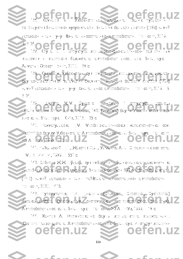 13 6 .   Камилов   Б.Г.   Ўзбекистонда   овланадиган   балиқ   турларининг
репродуктив биологияси хусусиятлари. Биология фанлари доктори   (DSc) илмий
даражасини олиш учун  ѐ зилган диссертацияси автореферати. –Тошкент, 2019. –
Б. 3-26.
13 7 .   Крупа   Е.   Г.   Структура   зоопланктона   экологически   разнотипных
водоемов   и   водотоков   Казахстана:   автореферат   дисс..   док.   биол.наук.   –
Алматы : Əрекет Принт, 2010. – 38 с.
13 8 .   Кузметов   Ўзбекистон   сув   омборлари   зоопланктон   организмлари
фаунаси,   экологияси   ва   амалий   аҳамияти.   Биология   фанлари   доктори   (DСs)
илмий даражасини олиш учун  ё зилган дисс. автореферати. –   Тошкент, 2019. –Б.
3-24. 
13 9 .   Пампура   М.М.   Сучасне   поширення   і   структура   поселень
перлівницевих Unionidae Rafinesque, 1820 (Bivalvia) фауни України // Автореф.
Дис канд. біол. наук. – Київ, 2013. – 25 с.
140.   Рахматуллаева   Г.М.   Морфо-экологическая   характеристика   сем.
Daphniidae фауны Узбекистана: Автореферат дисс. канд. биол. наук. –Ташкент:
ИЗ АН РУз., 1998. – 22 с.
141.   Рыбальский Н.Г., Жакетов О.Л., Ульянова А.Е.  Справочник эксперта.
– М.: ВНИИПИ, 1989. –  551  c .
1 42 .   Собиров Ж.Ж. Тўдакўл сув омборининг балиқчиликдаги аҳамияти ва
гидробиологик ҳолати мавзусидаги биология фанлари бўйича фалсафа доктори
(PhD)   илмий   даражасини   олиш   тай ѐ рлаган   диссертацияси   автореферати.   –
Тошкент, 2020. – 41б.
1 43 .   Туремуратова   Г.И.   Циклопы   (Crustacea,   Copepoda,   Cyclopoida)
Каракалпакстана   (морфология,   систематика,   распространение,   экология):
Автореферат дисс. канд. биол. наук. – Ташкент: ИЗ АН РУз, 1999. –   18 с.
144.   Хаитов   А.   Формирование   фауны   зоопланктона   водохранилищ
Южного Таджикистана. Автореферат дисс.. док. биол.наук.   Институт зоологии
136 