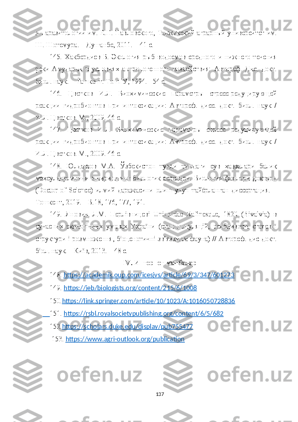 и паразитологии им. Е.Н. Павловского, Таджикский аграрный университет им.
Ш. Шотемура. – Душанбе, 2011. –   41 c.
14 5 .   Хакбердиев   Б.   Экология   рыб   водоемов   средного   и   нижнего   течения
реки   Амударьи   в   условиях   антропогенного   воздействия:   Автореф.   Дис.   докт.
биол. наук. –   Ташкент: ТошГУ, 1994.   –54 с.
14 6 .   Цветков   И.Л.   Биохимические   параметры   стресс-редуцирующей
реакции   гидробионтов   при   интоксикации:   Автореф.   дисс.   докт.   биол.   наук   /
И.Л. Цветков. М., 2009. 46 с.
14 7 .   Цветков   И.Л.   Биохимические   параметры   стресс   редуцирующей
реакции   гидробионтов   при   интоксикации:   Автореф.   дисс.   докт.   биол.   наук   /
И.Л. Цветков. М., 2009. 46 с.
148.   Юлдашов   М.А.   Ўзбекистон   турли   типдаги   сув   ҳавзалари   балиқ
маҳсулдорлигини оширишнинг биологик  асослари. Биология  фанлари доктори
(Doсtor   of   Science)   илмий   даражасини   олиш   учун   тайёрланган   диссертация.   –
Тошкент, 2019. – Б.18, 176, 177, 191.
149.   Янович   Л.М.   Перлівницеві   Unionidae   Rafinesque,   1820   (Bivalvia)   в
сучасних   екологічних   умовах   України   (стан   популяцій,   особливості   статевої
структури і розмноження, біоценотичні зв’язки та фауна) // Автореф. дис докт.
біол. наук. – Київ, 2013. – 48 с.
IV .  Интернет манбалар
148.   https://academik.oup.com/icesjvs/article/69/3/347/601273
149.  https://jeb/biologists.org/content/215/6/1008
150. https://link.springer.com/article/10/1023/A:1016050728836
     151.  https://rsbl.royalsocietypublishing.org/content/6/5/682
152. https://scholars.duke.edu/display/pub755477
     153.  https://www.agri-outlook.org/publication
137 