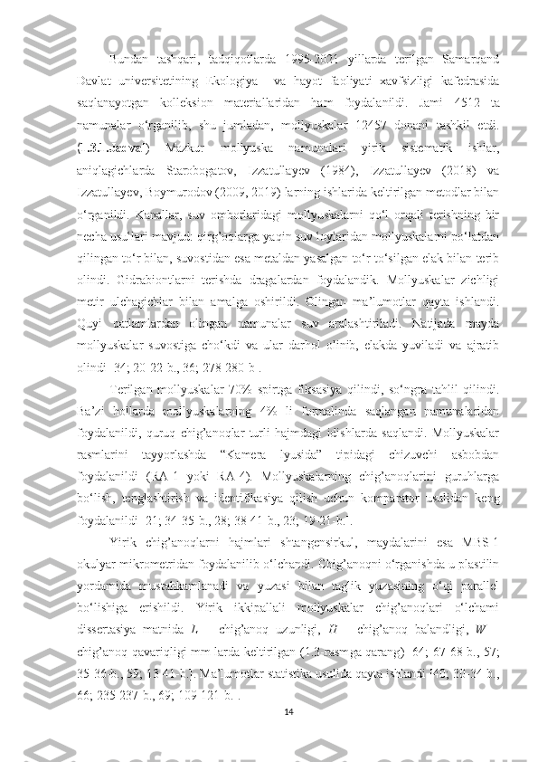 Bundan   tashqari,   tadqiqotlarda   1995-2021   yillarda   terilgan   Samarqand
Davlat   universitetining   Ekologiya     va   hayot   faoliyati   xavfsizligi   kafedrasida
saqlanayotgan   kolleksion   materiallaridan   ham   foydalanildi.   Jami   4512   ta
namunalar   o‘rganilib,   shu   jumladan,   mollyuskalar   12457   donani   tashkil   etdi.
( 1.3.1.Jadval )   Mazkur   mollyuska   namunalari   yirik   sistematik   ishlar,
aniqlagichlarda   Starobogatov,   Izzatullayev   (1984),   Izzatullayev   (2018)   va
Izzatullayev, Boymurodov (2009, 2019) larning ishlarida keltirilgan metodlar bilan
o‘rganildi.   Kanallar,   suv   omborlaridagi   mollyuskalarni   qo‘l   orqali   terishning   bir
necha usullari mavjud: qirg’oqlarga yaqin suv loylaridan mollyuskalarni po‘latdan
qilingan to‘r bilan, suvostidan esa metaldan yasalgan to‘r to‘silgan elak bilan terib
olindi.   Gidrabiontlarni   terishda   dragalardan   foydalandik.   Mollyuskalar   zichligi
metir   ulchagichlar   bilan   amalga   oshirildi.   Olingan   ma’lumotlar   qayta   ishlandi.
Quyi   qatlamlardan   olingan   namunalar   suv   aralashtiriladi.   Natijada   mayda
mollyuskalar   suvostiga   cho‘kdi   va   ular   darhol   olinib,   elakda   yuviladi   va   ajratib
olindi [34; 20-22-b., 36; 278-280-b].
Terilgan   mollyuskalar   70%   spirtga   fiksasiya   qilindi,   so‘ngra   tahlil   qilindi.
Ba’zi   hollarda   mollyuskalarning   4%   li   formalinda   saqlangan   namunalaridan
foydalanildi,   quruq   chig’anoqlar   turli   hajmdagi   idishlarda   saqlandi.   Mollyuskalar
rasmlarini   tayyorlashda   “Kamera   lyusida”   tipidagi   chizuvchi   asbobdan
foydalanildi   (RA-1   yoki   RA-4).   Mollyuskalarning   chig’anoqlarini   guruhlarga
bo‘lish,   tenglashtirish   va   identifikasiya   qilish   uchun   komparator   usulidan   keng
foydalanildi [21; 34-35- b ., 28; 38-41- b ., 23; 19-21- b .].
Yirik   chig’anoqlarni   hajmlari   shtangensirkul,   maydalarini   esa   MBS-1
okulyar mikrometridan foydalanilib o‘lchandi. Chig’anoqni o‘rganishda u plastilin
yordamida   mustahkamlanadi   va   yuzasi   bilan   taglik   yuzasining   o‘qi   parallel
bo‘lishiga   erishildi.   Yirik   ikkipallali   mollyuskalar   chig’anoqlari   o‘lchami
dissertasiya   matnida   L   –   chig’anoq   uzunligi,   H   –   chig’anoq   balandligi,   W   –
chig’anoq qavariqligi mm larda keltirilgan (1.3-rasm ga qarang ) [64; 67-68-b., 57;
35-36-b., 59; 13-41-b.]. Ma’lumotlar statistika usulida qayta ishlandi [40; 30-34-b.,
66; 235-237-b., 69; 109-121-b.].
14 