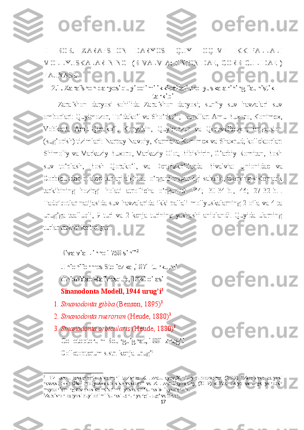 II   BOB.   ZARAFS H ON   DARY O SI   QUYI   OQIMI   IKKIPALLALI
MOLLY U SKALARINING    ( BIVALVIA:   UNIONIDAE,  C ORBICULIDAE   )
FAUNASI.
2.1.  Zarafshon daryosi quyi oqimi ikkipallali mollyuskalarining f a unistik
tarkibi 
Zarafshon   daryosi   sohilida   Zarafshon   daryosi;   sun’iy   suv   havzalari   suv
omborlari: Quy i mozor, To‘dako‘l va Sho‘rko‘l;  kanallar: Amu-Buxoro, Konimex,
Vobkent,   Amu-Qorako‘l,   Koryakin,   Quyimozor   va   Qorovulbozor;   irrigatsion
(sug’orish) tizimlari: Narpay-Navoiy, Karmana-Konimex va Shaxrud; kollektorlar:
Shimoliy va Markaziy Buxoro, Markaziy Olot, Bibishirin, G’arbiy Romitan, Bosh
suv   to‘plash,   Bosh   Qorako‘l,   va   Dengizko‘llarda   Bivalvia:   Unionidae   va
Corbiculidae oilalari turlari alohida  o‘rganilmaganligi sababli, ularning sistematik
tarkibining   hozirgi   holati   atroflicha   o‘rganildi   [44;   30-34-b.,   46;   27-32-b.].
Tadqiqotlar natijasida suv havzalarida ikki pallali mollyuskalarning 2 oila va 4 ta
urug’ga   taalluqli,   9   turi   va   2   kenja   turining   yashashi   aniqlandi.   Quyida   ularning
turlar tarkibi keltirilgan:
Bivalvia Linne 1758 sinfi 2
Unioniformes Stoliczka ,1871 turkumi
Unionidae Rafinesque, 1820 oilasi
Sinanodonta Modell, 1944 urug’i 3
1.  Sinanodonta gibba  (Benson, 1895) 3
2.  Sinanodonta ruerorum  (Heude, 1880) 3
3.  Sinanodonta orbicularis  (Heude, 1880) 3
Colletopterum Bourguignat, 1881 urug’i
Colletopterum s.str. kenja urug’i
2
  Biz   ushbu   taksonomik   sistemani   tuzishda   Z.I.Izzatullayev,X.T.Boymurodovning   (2009)   “ Zarafshon   daryosi
havzasi   ikkipallali   mollyuskalari   sistemasidan ”   va   Z.I.Izzatullayevning   (2019)   « O‘rta   Osiyo   va   unga   yondosh
maydonlarning suv ekosistemalari mollyuskalari faunasi »   foydalandik .
3
Zarafshon daryosi quyi oqimi faunasi uchun yangi urug’ va turlar .
17 