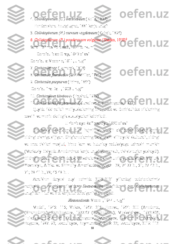 4.  C olletopterum (C.) bactrianum  (Rolle, 1897)
Ponderosiana Bourgiugnat, 1881 kenja urug’i
5.  Colletopterum (P.) cureum sogdianum  (Kobelt, 1896)
6.  Colletopterum (P.) ponderosum volgense  (Shadin, 1938) 3
Sardiiformes Ferussac, 1821 turkumi
Corbiculidae Gray, 1847 oilasi
Corbicula  Meqerle, 1811,  uru g’ i
7 .  Corbicula cor  (Lamarck, 1818)
8 .  Corbicula fluminalis  (O.F. Miiller, 1774)
9 . Corbicula purpurea  (Prime, 1864) 
 Corbiculina Dall , 1903  urug’i
10 .  Corbiculina tibetensis  (Prashad, 1929)
11 .  C o rbiculina ferghanensis  (Kursalova et Starobogatov, 1971)
Quyida  ikki   pallali   mollyuskalarning  Unionidae  va  Corbiculidae  oilalarining
tavsifi  va morfo-ekologik xususiyatlari keltiriladi.
Unionidaye Rafinesquye, 1820 oilasi
Chig’anog’i   cho‘ziqroq,   turli   hajmli   va   shaklli   cho‘qqilari   chig’anoqning
oldingi qismiga siljigan. Chig’anoqlarning ustki qismi silliq yoki skulturali, oldingi
va   orqa   tishlari   mavjud ,   biroq   kam   va   butunlay   reduksiyaga   uchrashi   mumkin
(Markaziy   Osiyoda   Anodontinae   kenja   urug’iga   mansub,   tishsiz   turlar   yashaydi).
Oldingi muskul muhrlari daraxt shoxchalari shaklli. Bu oila yura davridan ma’lum.
Yevrosiyo,   Afrika   va   Shimoliy   Amerikada   tarqalgan   [38;   74-77- b .,   51;   37-43- b .,
71; 38-41- b ., 78; 45-48- b .].
Zarafshon   daryosi   quyi   oqimida   2015-2021   yillardagi   tadqiqotlarimiz
natijasida     Unionidae   oilasidan:   Sinanodonta   urug’idan   3   tur,   Colletopterum
urug’idan 1 tur va 2 ta kenja tur tarqalganligi aniqlandi.
Sinanodonta  Modell, 1944 urug’i
Modell,   1945:   115;   Vokes,   1967:   215;   Popova,   1964:   200   (Anodonta,
(Sinanodonta);   Starobogatov,   1977:67   (Sinanodonta);   Moskvicheva,   1973:826;
Tolstikova,   1967:   186-187;   Starobogatov,   Izzatullayev,   1984:   74-81.   Zatravkin,
Bagatov, 1987. 92; Izzatullayev, Boymurodov, 2009: 23; Izzatullayev, 2019: 113-
18 