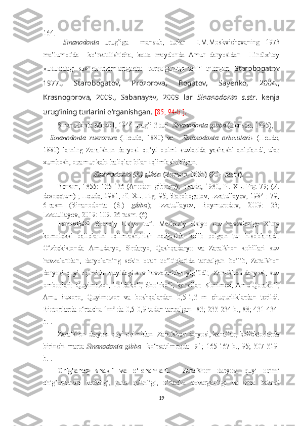 164.
  Sinanodonta   urug’iga     mansub,   turlar     I.M.Moskvichevaning   1973
ma’lumotida     ko‘rsatilishicha,   katta   maydonda   Amur   daryosidan     Hindixitoy
xududidagi   suv   ekotizimlarigacha     tarqalganligi   tahlil   qilingan.   Starobogatov
1977.,   Starobogatov,   Prozorova,   Bogatov,   Sayenko,   2004.,
Krasnogorova,   2009.,   Sabanayev,   2009   lar   Sinanodonta   s.str .   kenja
urug’ining turlarini o‘rganishgan.  [85 ; 94-b .] . 
Sinanodonta Modell, 1944 urug’i 3 turi   Sinanodonta gibba  (Benson, 1895),
Sinanodonta   ruerorum   (Heude,   1880)   va   .   Sinanodonta   orbicularis   (Heude,
1880)   larning   Zarafshon   daryosi   qo‘yi   oqimi   suvlarida   yashashi   aniqlandi,   ular
xumbosh, oqamur kabi baliqlar bilan iqlimlashtirilgan.
Sinanodonta (S.) gibba  (Benson, 1855) (2.1- rasm).
Benson, 1855: 135-136 (Anodon gibbum); Heude, 1980, Pl. XL. Fig. 79; ( A .
despectum) ; Heude, 1981, Pl. XL. Fig. 95; Starobogatov, Izzatullayev, 1984 : 79,
6-rasm   (Sinanodonta   (S.)   gibba );   Izzatullayev,   Boymurodov,   2009:   23;
Izzatullayev, 2019: 109. 26 rasm. (6) 
Tarqalishi .   Sharqiy   Osiyo   turi.   Markaziy   Osiyo   suv   havzalariga   Xitoy
kompleksi   baliqlarini   iqlimlashtirish   natijasida   kelib   qolgan   tur   hisoblanadi.
O‘zbekistonda   Amudaryo,   Sirdaryo,   Qashqadaryo   va   Zarafshon   sohillari   suv
havzalaridan,   daryolarning   sekin   oqar   qo‘ltiqlarida   tarqalgan   bo‘lib,   Zarafshon
daryosi quyi oqimida   quyidagi suv havzalaridan yig’ildi;   Zarafshon daryosi; suv
omborlari:   Quy i m o zor,   To‘dako‘l,   Sho‘rko‘l;   kanallar:   Konimex,   Amu-Qorako‘l,
Amu-Buxoro,   Quy i m o zor   va   boshqalardan   0,5-1,3   m   chuqurliklardan   terildi.
Biotoplarda o‘rtacha 1m 2
 da 0,5-0,9 tadan tarqalgan [83; 233-234-b., 88; 431-434-
b.].
Zarafshon daryosi   q uyi oqimidan   Zarafshon daryosi, kanallar, kollektorlarda
birinchi   marta   Sinanodonta   gibba     ko‘rsatilmoqda   [91;   165-167-b.,   95;   307-319-
b.].
Chig’ano q   shakli   va   o‘lchamlari.     Zarafshon   daryosi   quyi   oqimi
chig’anoqlari   kattaligi,   juda   qalinligi,   o‘rtacha   qovarganligi   va   orqa   baland
19 