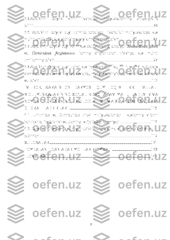 3.5.Zarafshon   daryosi   sohili   ikkipallali   mollyuskalarining   zoogeografik
tahlili........................................................................................................................8 5
3.6.   Zarafshon   daryosi   quyi   oqimida   tarqalgan     ikkipallali   mollyuskalarga   suv
mu h iti omillari va suv gidrokimyoviy ko‘rsatkichlari ta’siri.... ................. .............8 7
3.7.   Zarafshon daryosi quyi oqimi suv ekotizimlarida tarqalgan  Sinanodonta gibba
va   Corbiculina   ferghanensis   larning   chig’anoqlari   o‘sishiga   suv   muhiti
omillarining ta’siri................................................. ..... ........................................... .. 9 7
3.8. Zarafshon   daryosi   quyi   oqimi   suv   havzalarida   226
Ra,   232
Th   va   40
K   radioaktiv
elementlarning suv osti loylari, suvlarda, mollyuska chig’anog’i tarkibida uchrashi
va  ta’siri ......................................................................... .................................. .... . 10 3
IV   BOB.   ZARAFS H ON   DARY O SI   QUYI   OQIMI   IKKI   PALLALI
MOLLY U SKALARINING   XO‘JALIKDAGI AHAMIY A TI,    ENDEMIK VA
NOY O B   TURLARNING   BIOLOGIK   XILMA-XILLIGINI   SAQLASh
C H ORA – TADBIRLARI ........ ................ .........................................................116
4.1.   Unionidae   va   Corbiculidae   oilasi   mollyuskalaridan     suvlarning   sifatini
baholashda foydalanish va ularning  xo‘jalikdagi ahamiyati ....... ...... ..................116
4.2. Daryo sohili end e mik va noyob turlar biologik xilma-xilligini saqlash chora-
tadbirlari........... .............. .......................................................................................119
XULOSALAR................................................................................................... . ..12 1
FOYDALANILGAN ADABIY O TLAR   RO‘YXATI..................................... . .12 3
ILOVALAR....................................................................................................... . .142
2 