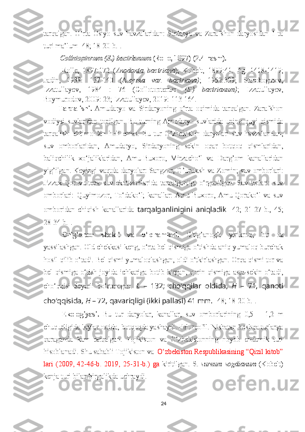 tarqalgan.   O‘rta   Osiyo   suv   havzalaridan:   Sirdaryo   va   Zarafshon   daryosidan   1   ta
turi ma’lum [48; 18-20- b .].
  Colletopterum ( S .) bactrianum  (Rolle, 1897) ( 2 .4- rasm ).
Rolle,   1897:172   ( Anodonta   bactriana );   Kobelt,   1899:41.   fig.   1418-1419;
Jadin ,   1938:   137-140   (A .cyrea   var.   bactriana) ;   1952:309;   Starobogatov ,
Izzatullayev ,   1984   :   76   (Collotopterum   ( S .)   bactrianum) ;   Izzatullayev,
Boymurodov, 2009: 23; Izzatullayev, 2019: 113-164.
Tarqalishi.   Amudaryo   va   Sirdaryoning   o‘rta   oqimida   tarqalgan.   Zarafshon
vodiysi   suvlaridan   topilgan.   Bu   turning   Amudaryo   suvlarida   uning   quyi   qismida
tarqalishi   ehtimoldan   h oli   emas.   Bu   tur   O‘zbekiston   daryolari   suv   havzalaridan,
suv   omborlaridan,   Amudaryo,   Sirdaryoning   sekin   oqar   botqoq   qismlaridan,
baliqchilik   xo‘jaliklaridan,   Amu-Buxoro,   Mirzacho‘l   va   Darg’om   kanallaridan
yig’ilgan. Ke yi ngi vaqtda daryolar:  Sangzor, G’uralash  va Zomin;  suv omborlari:
Jizzax   Qorovultepa   suv   ekotizimlarida   tarqalganligi   o‘rganilgan.   Suv   tiplari:   suv
omborlari:   Quyi m o zor,   To‘dako‘l;   kanallar:   Amu-Buxoro,   Amu-Qorako‘l   va   suv
omboridan   chiqish   kanallarida   tarqalganlinigini   aniqladik   [42;   21-27-b.,   45;
28-34-b.]. 
Chig’ano q   shakli   va   o‘lchamlari.   Chig’anog’i   yirikroq ,   bir   o z
yassilashgan . Old chekkasi keng, o‘rta bel qismiga o‘tishda aniq yumaloq burchak
hosil qilib o‘tadi. Bel qismi yumaloqlashgan, oldi o‘tkirlashgan. Orqa qismi tor va
bel   qismiga   o‘tish   joyida   ichkariga   botib   kirgan,   qorin   qismiga   asta-sekin   o‘tadi,
cho‘qqisi   deyarli   bo‘rtmagan.   L   –   132;   cho‘qqilar   oldida,   H   –   71,   qanoti
cho‘qqisida,  H  – 72, qavariqligi (ikki pallasi) 41 mm.  [48; 18-20- b .].  
Ekologiyasi.   Bu   tur   daryolar,   kanallar,   suv   omborlarining   0,5   –   1,2   m
chuqurligida loylar ostida, botqoqda yashaydi. Peloreofil. Nisbatan boshqa turlarga
qaraganda   kam   tarqalgan.   Tojikiston   va   O‘zbekistonning   noyob   endemik   turi
hisoblanadi. Shu sababli Tojikiston va   O‘zbekiston Respublikasining “Qizil kitob”
lari   (2009,   42-46-b .   2019,   25-31-b. )   ga   kiritilgan.   S.   sureum   sogdianum   (Kobelt)
kenja turi bilan birgalikda uchraydi.
24 