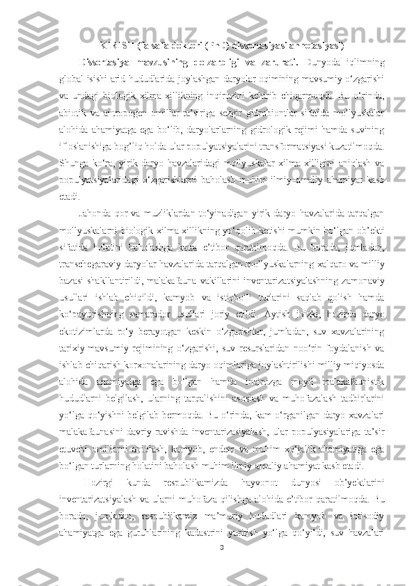 KIRISH ( falsafa  doktori (PhD) dissertasiyasi annotasiyasi)
Dissertasiya   mavzusining   dolzarbligi   va   zarurati.   Dunyoda   iqlimning
global isishi arid hududlarida joylashgan daryolar oqimining mavsumiy o‘zgarishi
va   undagi   biologik   xilma-xillikning   inqirozini   keltirib   chiqarmoqda.   Bu   o‘rinda,
abiotik   va   antropogen   omillar   ta’siriga   sezgir   gidrobiontlar   sifatida   mollyuskalar
alohida   ahamiyatga   ega   bo‘lib,   daryolarlarning   gidrologik   rejimi   hamda   suvining
ifloslanishiga bog’liq holda ular populya t siyalarini transforma t siyasi kuzatilmoqda.
Shunga   ko‘ra,   yirik   daryo   havzalaridagi   mollyuskalar   xilma-xilligini   aniqlash   va
populya t siyalaridagi   o‘zgarishlarni   baholash   muhim   ilmiy–amaliy   ahamiyat   kasb
etadi. 
Jahonda   qor   va   muzliklardan   to‘yinadigan   yirik   daryo   havzalarida   tarqalgan
mollyuskalarni biologik xilma-xillikning yo‘qolib ketishi mumkin bo‘lgan ob ’ ekti
sifatida   holatini   baholashga   katta   e’tibor   qaratilmoqda.   Bu   borada,   jumladan,
transchegaraviy daryolar havzalarida tarqalgan mollyuskalarning  x alqaro va milliy
bazasi  shakllantirildi,  malakafauna  vakillarini  inventariza t siyalashning  zamonaviy
usullari   ishlab   chiqildi,   kamyob   va   istiqbolli   turlarini   saqlab   qolish   hamda
ko‘paytirishning   samarador   usullari   joriy   etildi.   Aytish   joizki,   hozirda   daryo
ekotizimlarda   ro‘y   berayotgan   keskin   o‘zgarishlar,   jumladan,   suv   xavzalarining
tarixiy-mavsumiy   rejimining   o‘zgarishi,   suv   resurslaridan   noo‘rin   foydalanish   va
ishlab chiqarish korxonalarining daryo oqimlariga joylashtirilishi milliy miqiyosda
alohida   ahamiyatga   ega   bo‘lgan   hamda   inqirozga   moyil   malakafaunistik
hududlarni   belgilash,   ularning   tarqalishini   asoslash   va   muhofazalash   tadbirlarini
yo‘lga qo‘yishni belgilab bermoqda. Bu o‘rinda, kam o‘rganilgan daryo xavzalari
malakafaunasini   davriy   ravishda   inventarizasiyalash,   ular   populyasiyalariga   ta’sir
etuvchi   omillarni   aniqlash,   kamyob,   endem   va   muhim   xo‘jalik   ahamiyatiga   ega
bo‘lgan turlarning holatini baholash muhim ilmiy-amaliy ahamiyat kasb etadi.
Hozirgi   kunda   respublikamizda   h ayvonot   dunyosi   ob ’y ektlarini
inventariza t siyalash va ularni muhofaza qilishga  alohida e’tibor   qaratilmoqda. Bu
borada,   jumladan,   respublikamiz   ma’muriy   hududlari   kamyob   va   iqtisodiy
ahamiyatga   ega   guruhlarining   kadastrini   yuritish   yo‘lga   qo‘yildi,   suv   havzalari
3 