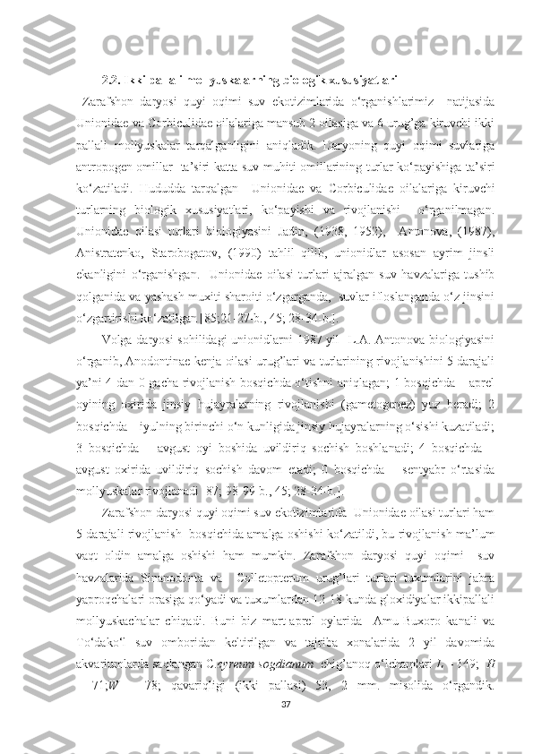 2.2.  Ikki pallali mollyuskalarning biologik xususiyatlari
  Zarafshon   daryosi   quyi   oqimi   suv   ekotizimlarida   o‘rganishlarimiz     natijasida
Unionidae va Corbiculidae oilalariga mansub 2 oilasiga va 6 urug’ga kiruvchi ikki
pallali   mollyuskalar   tarqalganligini   aniqladik.   Daryoning   quyi   oqimi   suvlariga
antropogen omillar   ta’siri katta suv mu h iti omillarining turlar ko‘payishiga ta’siri
ko‘zatiladi.   H ududda   tarqalgan     Unionidae   va   Corbiculidae   oilalariga   kiruvchi
turlarning   biologik   xususiyatlari,   ko‘payishi   va   rivojlanishi     o‘rganilmagan.
Unionidae   oilasi   turlari   biologiyasini   Jadin,   (1938,   1952),     Antonova,   (1987),
Anistratenko,   Starobogatov,   (1990)   tahlil   qilib,   unionidlar   asosan   ayrim   jinsli
ekanligini   o‘rganishgan.     Unionidae   oilasi   turlari   ajralgan   suv   havzalariga   tushib
qolganida va yashash muxiti sharoiti o‘zgarganda,  suvlar ifloslanganda o‘z jinsini
o‘zgartirishi ko‘zatilgan [85;21-27-b., 45; 28-34-b.].
Volga daryosi  sohilidagi  unionidlarni 1987 yil   L.A. Antonova biologiyasini
o‘rganib, Anodontinae kenja oilasi urug’lari va turlarining rivojlanishini 5 darajali
ya’ni 4 dan 0 gacha rivojlanish bosqichda o‘tishni aniqlagan; 1 bosqichda – aprel
oyining   oxirida   jinsiy   hujayralarning   rivojlanishi   (gametogenez)   yuz   beradi;   2
bosqichda – iyulning birinchi o‘n kunligida jinsiy hujayralarning o‘sishi kuzatiladi;
3   bosqichda   –   avgust   oyi   boshida   uvildiriq   sochish   boshlanadi;   4   bosqichda   –
avgust   oxirida   uvildiriq   sochish   davom   etadi;   0   bosqichda   –   sentyabr   o‘rtasida
mollyuskalar rivojlanadi [87; 98-99-b., 45; 28-34-b.]. 
Zarafshon daryosi quyi oqimi suv ekotizimlarida  Unionidae oilasi turlari ham
5 darajali rivojlanish   bosqichida amalga oshishi ko‘zatildi, bu rivojlanish ma’lum
vaqt   oldin   amalga   oshishi   ham   mumkin.   Zarafshon   daryosi   quyi   oqimi     suv
havzalarida   Sinanodonta   va     Colletopterum   urug’lari   turlari   tuxumlarini   jabra
yaproqchalari orasiga qo‘yadi va tuxumlardan 12-18 kunda gloxidiyalar ikkipallali
mollyuskachalar   chiqadi.   Buni   biz   mart-aprel   oylarida     Amu-Buxoro   kanali   va
To‘dako‘l   suv   omboridan   keltirilgan   va   tajriba   xonalarida   2   yil   davomida
akvariumlarda saqlangan C. cyreum sogdianum   chig’anoq o‘lchamlari  L  – 149;     H
–   71; W   –   78;   qavariqligi   (ikki   pallasi)   53,   2   mm.   misolida   o‘rgandik.
37 