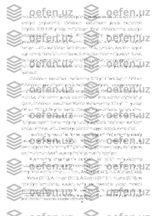 malakafaunasi vakillari inventariza t siyalandi,  in situ  va  ex-situ  usulda saqlab qolish
amaliyoti   joriylashtirildi.   O‘zbekiston   Respublikasini   yanada   rivojlantirish
bo‘yicha   2022-2026   yillarga   mo‘ljallangan   Yangi   O‘zbekistonning   taraqqiyot
strategiyasida 1
  “   ...   79-maqsad:   Aholi   salomatligi   va   genofondiga   ziyon
yetkazadigan   mavjud   ekologik   muammolarni   bartaraf   etish. ”   vazifalari   belgilab
berilgan .   Ushbu   vazifalardan   kelib   chiqqan   holda,   jumladan,   Zarafshon   daryosi
quyi oqimida ikkipallali Unionidae va Corbi c ulidae oilalari mollyuskalari faunasi,
ekologiyasi   va   tarqalishiga   suv   muhiti   ta’sirini   aniqlash,   populya t siyalari   holatini
baholash   va   muhofaza   choralarini   ishlab   chiqish   muhim   ilmiy–amaliy   ahamiyat
kasb etadi. 
O‘zbekiston   Respublikasi   Prezidentining   2017 - yil   7 - fevraldagi   PF-4947-son
“O‘zbekiston Respublikasini yanada rivojlantirish bo‘yicha   H arakatlar strategiyasi
to‘g’risida” gi Farmoni, 2017 - yil 25 - sentyabrdagi PQ-3286-son “Suv ob ’ yektlarini
muhofaza   qilish   tizimini   yanada   takomillashtirish   chora-tadbirlar   to‘g’risida”   gi
Qarori,   O‘zbekiston   Respublikasi   Vazirlar   Mahkamasining   2019 - yil   11 - iyundagi
484-son   “2019-2028   yillar   davrida   O‘zbekiston   Respublikasida   biologik   xilma-
xillikni   saqlash   strategiyasini   tasdiqlash   to‘g’risida”gi   qarori   hamda   mazkur
faoliyatga   tegishli   boshqa   me’yoriy- h uquqiy   xujjatlarda   belgilangan   vazifalarni
amalga oshirishga ushbu dissertasiya tadqiqoti muayyan darajada xizmat qiladi. 
Tadqiqotning   respublika   fan   va   texnologiyalari   rivojlanishning   aososiy
ustuvor   yo‘nalishlariga   mosligi.   Mazkur   tadqiqot   respublika   fan   va
texnologiyalar  rivojlanishning V “Qishloq  xo‘jaligi, biotexnologiya, ekologiya  va
atrof-muhit muhofazasi” ustuvor yo‘nalishiga muvofiq bajarilgan. 
Muammoning   o‘rganilganlik   darajasi.   I kki   pallali   mollyuskalarning
hududiy   tur   tarkibi   va   tarqalishi,   sistematikasi,   ularni   muhofaza   qilish   bo‘yicha
ilmiy  ishlar   xorijlik olimlar  J.H.Thorp., A.  Covich  (1991),  D.C.  Aldridge  (1999),
H.   Markus   (2010),   A.F.Bogan   (2010),   A.Cuttelod   (2011)   P.   Bouchet   (2017),   va
iqtisodiyot   tarmoqlarida,   xususan,   sun’iy   suv   havzalarida   ulardan   marvarid
yetishtirish   bo‘yicha   tadqiqotlar   M.Haws   (2002),   N.F.   Mamangkey   (2009),
1
  O‘zbekiston  Respublikasi  Prezidentining   2022   yil   28   yanvardagi   PF -60- sonli   “2022-2026   yillarga   mo‘ljallangan
yangi  O‘zbekiston ning   taraqqiyot  strategiyasi   to‘g’risida ” gi   Farmoni .
4 