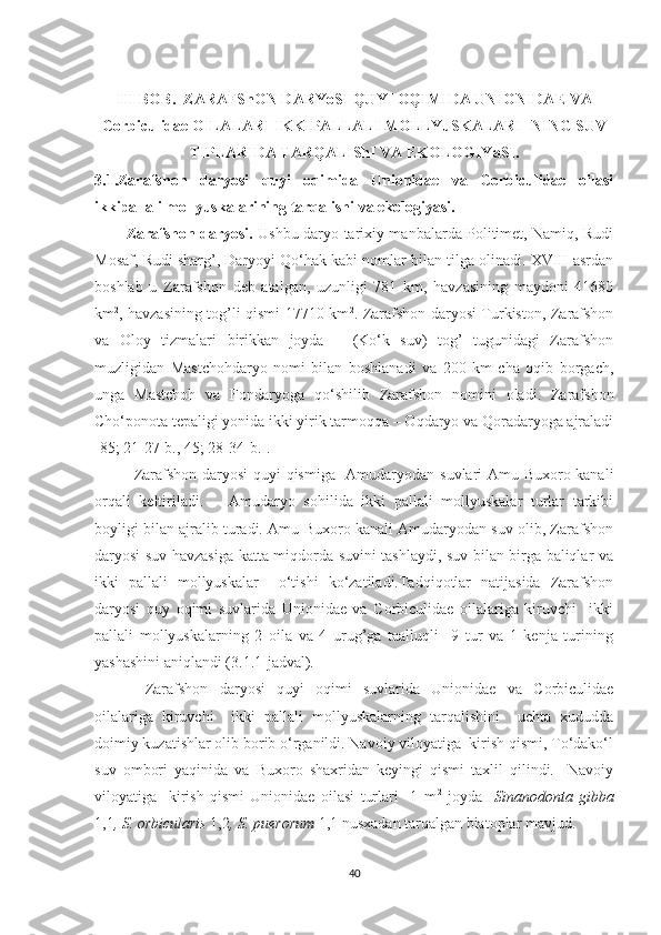 III BOB.   ZARAFShON DARYoSI QUYI OQIMI DA  UNIONIDAE VA
Corbiculidae OILALARI  IKKIPALLALI MOLLYuSKALARI- NING SUV
TIPLARIDA TARQALIShI VA EKOLOGIYaSI.
3.1.Zarafshon   daryosi   quyi   oqimida   Unionidae   va   Corbiculidae   oilasi
ikkipallali mollyuskalarining tarqalishi va ekologiyasi. 
Zarafshon daryosi.   Ushbu daryo tarixiy manbalarda Politimet, Namiq, Rudi
Mosaf, Rudi sharg’, Daryoyi Qo‘hak kabi nomlar bilan tilga olinadi. XVIII asrdan
boshlab   u   Zarafshon   deb   atalgan,   uzunligi   781   km,   havzasining   maydoni   41680
km 2
, havzasining tog’li qismi 17710 km 2
. Zarafshon daryosi Turkiston, Zarafshon
va   Oloy   tizmalari   birikkan   joyda   –   (Ko‘k   suv)   tog’   tugunidagi   Zarafshon
muzligidan   Mastchohdaryo   nomi   bilan   boshlanadi   va   200   km   cha   oqib   borgach,
unga   Mastchoh   va   Fondaryoga   qo‘shilib   Zarafshon   nomini   oladi.   Zarafshon
Cho‘ponota tepaligi yonida ikki yirik tarmoqqa – Oqdaryo va Qoradaryoga ajraladi
[85; 21-27-b., 45; 28-34-b.] .
Zarafshon daryosi quyi qismiga   Amudaryodan suvlari Amu-Buxoro kanali
orqali   keltiriladi.       Amudaryo   sohilida   ikki   pallali   mollyuskalar   turlar   tarkibi
boyligi bilan ajralib turadi. Amu-Buxoro kanali Amudaryodan suv olib, Zarafshon
daryosi suv havzasiga katta miqdorda suvini tashlaydi, suv bilan birga baliqlar va
ikki   pallali   mollyuskalar     o‘tishi   ko‘zatiladi.Tadqiqotlar   natijasida   Zarafshon
daryosi   quy   oqimi   suvlarida   Unionidae   va   Corbiculidae   oilalariga   kiruvchi     ikki
pallali   mollyuskalarning   2   oila   va   4   urug’ga   taalluqli     9   tur   va   1   kenja   turining
yashashini aniqlandi (3.1.1-jadval).
  Zarafshon   daryosi   quyi   oqimi   suvlarida   Unionidae   va   Corbiculidae
oilalariga   kiruvchi     ikki   pallali   mollyuskalarning   tarqalishini     uchta   xududda
doimiy kuzatishlar olib borib o‘rganildi. Navoiy viloyatiga  kirish qismi, To‘dako‘l
suv   ombori   yaqinida   va   Buxoro   shaxridan   keyingi   qismi   taxlil   qilindi.     Navoiy
viloyatiga     kirish   qismi   Unionidae   oilasi   turlari     1   m 2
  joyda     Sinanodonta   gibba
1,1 , S. orbicularis  1,2 , S. puerorum  1,1 nusxadan tarqalgan biatoplar mavjud. 
40 