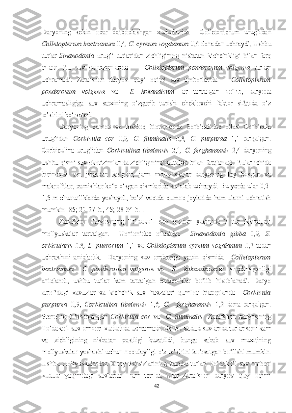 Daryoning   sekin   oqar   batqoqlashgan   xududlarida     Colletopterum   urug’idan
Colletopterum bactrianum  0,4 , C. cyreum sogdianum  0,6 donadan uchraydi, Ushbu
turlar   Sinanodonta   urug’i   turlaridan   zichligining   nisbatan   kichchikligi   bilan   farq
qiladi.   Bu   suv   ekotizimlarida         Colletopterum   ponderosum   volgense   turlari
uchramadi.   Zarafshon   daryosi   quyi   oqimi   suv   omborlarida       Colletopterum
ponderosum   volgense   va     S.   kokandicum   lar   tarqalgan   bo‘lib,   daryoda
uchramasligiga   suv   satxining   o‘zgarib   turishi   cheklovchi   faktor   sifatida   o‘z
ta’sirini ko‘rsatadi.
Daryoning   qumoq   va   toshloq   biotoplarida   Sorbiculidae   oilasi   Corbicula
urug’idan   Corbicula   cor   0,9 ,   C.   fluminalis   0,8 ,   C.   purpurea   1,1   tarqalgan.
Corbiculina   urug’idan   Corbiculina   tibetensis   2,1 ,   C.   ferghanensis   2,4   daryoning
ushbu qismi suv ekotizimlarida zichligining kattaligi bilan farqlanadi. Bular ichida
birinchisi   son   jihatdan   ko‘pdir,   jami   mollyuskalar   daryoning   loy   bosgan   va
makrofitlar, qamishlar ko‘p o‘sgan qismlarida ko‘plab uchraydi. Bu yerda ular 0,2-
1,5 m chuqurliklarda yashaydi, ba’zi vaqtda qumoq joylarida ham ularni uchratish
mumkin [85; 21-27-b., 45; 28-34-b.].
Zarafshon   daryosining   To‘dako‘l   suv   ombori   yaqinida   7   tur   ikkipallali
mollyuskalar   tarqalgan.     Uonionidae   oilasidan     Sinanodonta   gibba   0,9 ,   S.
orbicularis   0.8 ,   S.   puerorum   1,1   va   Colletopterum   cyreum   sogdianum   0,3   tadan
uchrashini   aniqladik.     Daryoning   suv   omboriga   yaqin   qismida     Colletopterum
bactrianum,     C.   ponderosum   volgense   va     S.     kokandicum lar   tarqalmaganligi
aniqlandi,   ushbu   turlar   kam   tarqalgan   endemiklar   bo‘lib   hisoblanadi.   Daryo
atrofidagi   xavuzlar   va   kichchik   suv   havzalari   qumloq   biatoplarida     Corbicula
purpurea   0,9,   Corbiculina   tibetensis   1,6 ,   C.     ferghanensis   1,2   dona   tarqalgan.
Stenobiont   hisoblangan   Corbicula   cor   va     C.   fluminalis     Zarafshon   daryosining
To‘dako‘l suv ombori xududida uchramadi. Ushbu xudud suvlarida turlar soni kam
va   zichligining   nisbatan   pastligi   kuzatildi,   bunga   sabab   suv   muxitining
mollyuskalar yashashi uchun noqulayligi o‘z ta’sirini ko‘rsatgan bo‘lishi mumkin.
Ushbu mollyuskalardan  Xitoy tishsizlarining  barcha turlari  To‘dako‘l  suv ombori
xududi   yaqinidagi   suvlardan   ham   terildi.   Ular   Zarafshon   daryosi   quyi   oqimi
42 