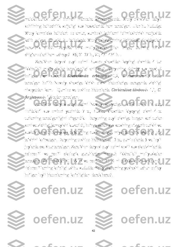 malakofaunasi   uchun   birinchi   marotaba   ko‘rsatilmoqda.   Xitoy   tishsizlari   daryo
sohilining   baliqchilik   xo‘jaligi   suv   havzalarida   ham   tarqalgan.   Ular   bu   hududga
Xitoy   kompleks   baliqlari:   oq   amur,   xumbosh   kabilarni   iqlimlashtirish   natijasida
kelib   qolgan.   Chunki,   bu   baliqlarda   Xitoy   tishsizlarining   lichinkasi-gloxidiyalari
parazitlik   qiladi.   Daryoda   tirik   mollyuskalar   bilan   birga,   ularning   bo‘sh
chig’anoqlari ham uchraydi [85; 21-27-b., 90; 431-434-b.].
Zarafshon   daryosi   quyi   oqimi   Buxoro   shaxridan   keyingi   qismida   4   tur
ikkipallali   mollyuskalar   tarqalganligi   aniqlandi.   Daryoning   doimiy   suv   mavjud
bo‘lgan   qismi   suvlarida   Sinanodonta     orbicularis   0,9,     S.   ruerorum   0,6   tadan
tarqalgan   bo‘lib   Novoiy   shaxriga   kirish   qismi   biatoplariga   qaraganda   zichligi
nixoyatdan   kam.       Qumloq   va   toshloq   biatoplarda   Corbiculina   tibetensis   1,1 ,   C.
ferghanensis  1,0 tadan tarqalgan. 
Zarafshon   daryosi   quyi   oqimi   Navoiy   viloyatiga     kirish   qismi   10   tur,
To‘dako‘l   suv   ombori   yaqinida   7   ta,   Buxoro   shaxridan   kiyeyngi   qismi   4   ta
turlarning   tarqalganligini   o‘rgandik.     Daryoning   quyi   qismiga   borgan   sari   turlar
soni va zichligi kamayishi kuzatildi, bo‘nga sabab suv satxining o‘zgarib turishi va
suvlarning   gidrokimyoviy   tarkibining   ruxsat   etilgan   miyordan   ortiq   ekanligi   o‘z
ta’sirini   ko‘rsatgan.   Daryoning   toshloq   biatoplarida     2   ta,   qumloqlarda   5   va   loyli
joylarda esa 8 tur tarqalgan. Zarafshon daryosi quyi oqimi soxili suv ekotizimlarida
peloreofil   va   reofil   ekologik   guruhlariga   mansub   ikkipallali   mollyuskalar
tarqalgan.   Peloreofillar   80     %   ni   va   reofillar   20   %   ni   tashkil   etishi   aniqlandi.
Peloreofillarning ko‘pligi ushbu xududda mollyuskalarning yashashi uchun qo‘lay
bo‘lgan loyli biatoplarning  ko‘pligidan  darak beradi.  
43 