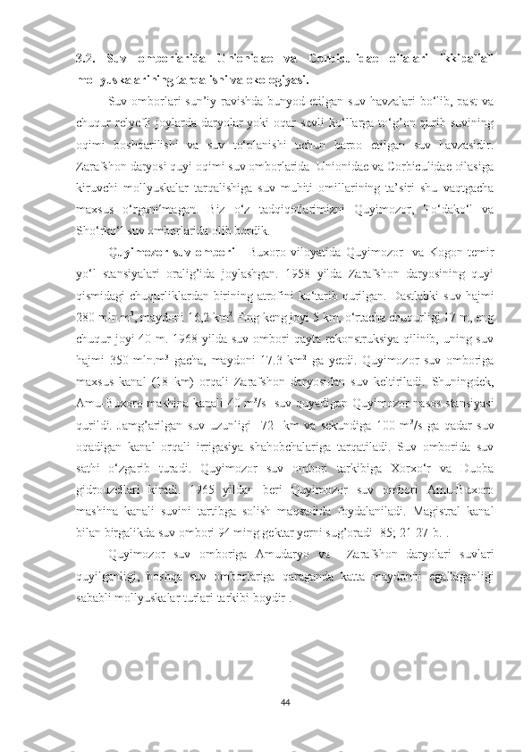 3.2.   Suv   omborlarida   Unionidae   va   Corbiculidae   oilalari   ikkipallali
mollyuskalarining tarqalishi va ekologiyasi.
Suv omborlari  sun’iy ravishda  bunyod etilgan suv  havzalari  bo‘lib, past  va
chuqur  relyefli  joylarda  daryolar  yoki  oqar  suvli  ko‘llarga to‘g’on qurib suvining
oqimi   boshqarilishi   va   suv   to‘planishi   uchun   barpo   etilgan   suv   havzasidir.
Zarafshon daryosi quyi oqimi suv omborlarida  Unionidae va Corbiculidae oilasiga
kiruvchi   mollyuskalar   tarqalishiga   suv   muhiti   omillarining   ta’siri   shu   vaqtgacha
maxsus   o‘rganilmagan.   Biz   o‘z   tadqiqotlarimizni   Quyimozor,   To‘dako‘l   va
Sho‘rko‘l suv omborlarida olib bordik. 
Quyimozor   suv   ombori   -   Buxoro   viloyatida   Quyimozor     va   Kogon   temir
yo‘l   stansiyalari   oralig’ida   joylashgan.   1958   yilda   Zarafshon   daryosining   quyi
qismidagi  chuqurliklardan birining atrofini  ko‘tarib qurilgan. Dastlabki  suv hajmi
280 mln.m 3
, maydoni 16,2 km 2
. Eng keng joyi 5 km, o‘rtacha chuqurligi 17 m, eng
chuqur joyi 40 m. 1968 yilda suv ombori qayta rekonstruksiya qilinib, uning suv
hajmi   350   mln.m 3
  gacha,   maydoni   17.3   km 2
  ga   yetdi.   Quyimozor   suv   omboriga
maxsus   kanal   (18   km)   orqali   Zarafshon   daryosidan   suv   keltiriladi.   S huningdek,
Amu-Buxoro mashina kanali 40 m 3
/s   suv quyadigan Quyimozor nasos stansiyasi
qurildi.   Jamg’arilgan   suv   uzunligi     72     km   va   sekundiga   100   m 3
/s   ga   qadar   suv
oqadigan   kanal   orqali   irrigasiya   shahobchalariga   tarqatiladi.   Suv   omborida   suv
sathi   o‘zgarib   turadi.   Quyimozor   suv   ombori   tarkibiga   Xorxo‘r   va   Duoba
gidrouzellari   kiradi.   1965   yildan   beri   Quyimozor   suv   ombori   Amu-Buxoro
mashina   kanali   suvini   tartibga   solish   maqsadida   foydalaniladi.   Magistral   kanal
bilan birgalikda suv ombori 94 ming gektar yerni sug’oradi [85; 21-27- b .]. 
Quyimozor   suv   omboriga   Amudaryo   va     Zarafshon   daryolari   suvlari
quyilganligi,   boshqa   suv   omborlariga   qaraganda   katta   maydonni   egallaganligi
sababli mollyuskalar turlari tarkibi boydir . 
44 