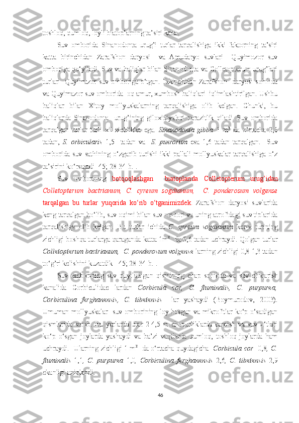 toshloq, qumloq, loyli biatoplarning ta’siri katta. 
Suv   omborida   Sinanodonta   urug’i   turlar   tarqalishiga   ikki   faktorning   ta’siri
katta   birinchidan   Zarafshon   daryosi     va   Amudaryo   suvlari     Quyimozor   suv
omboriga qo‘yiladi. Suv va baliqlar bilan Sinanodonta va Colletopterum urug’lari
turlari    Quyimazor  suv omboriga o‘tgan. Ikkinchidan Zarafshon    daryosi  sohilida
va Quyimazor suv omborida  oq amur, xumbosh baliqlari  iqlimlashtirilgan. Ushbu
baliqlar   bilan   Xitoy   mollyuskalarning   tarqalishiga   olib   kelgan.   Chunki,   bu
baliqlarda   Sinanodonta     urug’i ning   giloxidiyalari   parazitlik   qiladi.   Suv   omborida
tarqalgan   turlar   turli   xil   zichlikka   ega.   Sinanodonta   gibba   1   m 2
  da   o‘rtacha   2,1
tadan,   S.   orbicularis   1,5     tadan   va     S.   puerorum   esa   1,6   tadan   tarqalgan.     Suv
omborida   suv   sathining   o‘zgarib   turishi   ikki   pallali   mollyuskalar   tarqalishiga   o‘z
ta’sirini ko‘rsatadi  [45; 28-34-b.].
Suv   omborining   botqoqlashgan     biatoplarida   Colletopterum   urug’idan
Colletopterum   bactrianum,   C.   cyreum   sogdianum,     C.   ponderosum   volgense
tarqalgan   bu   turlar   yuqorida   ko‘rib   o‘tganimizdek.   Zarafshon   daryosi   suvlarida
keng tarqalgan bo‘lib, suv oqimi bilan suv ombori va uning atrofidagi suv tiplarida
tarqalishiga   olib   kelgan.   Bu   turlar   ichida   C.   cyreum   sogdianum   kenja   turining
zichligi boshqa turlarga qaraganda katta 1m 2     
da 0,6 tadan uchraydi. Qolgan turlar
Colletopterum bactrianum,  C. ponderosum volgense  larning zichligi 0,8-1,3 tadan
to‘g’ri kelishini kuzatdik [ 45; 28-34- b .] . 
Suv   omborining   suv   quyiladigan   qismi ning   chap   so h ilida   va   suv   chiqarish
kanalida   Corbiculidae   lardan   Corbicula   cor,   C.   fluminalis,   C.   purpurea,
Corbiculina   ferghanensis,   C.   tibetensis     lar   yashaydi   (Boymurodov,   2003).
Umuman mollyuskalar   suv omborining loy bosgan va mikrofitlar ko‘p o‘sadigan
qismlarida   serob.   Bu   yerlarda   ular   2-4,5   m   chuqurliklarda   qamish   va   suv   o‘tlari
ko‘p   o‘sgan   joylarda   yashaydi   va   ba’zi   vaqtlarda   qumloq,   toshloq   joylarda   ham
uchraydi.   Ularning zichligi 1 m 2
   da o‘rtacha quydagicha    Corbicula cor    0,8 , C.
fluminalis   1,1 ,   C.   purpurea   1,0 ,   Corbiculina   ferghanensis   2,6 ,   C.   tibetensis   2 ,9
ekanligi aniqlandi.  
46 