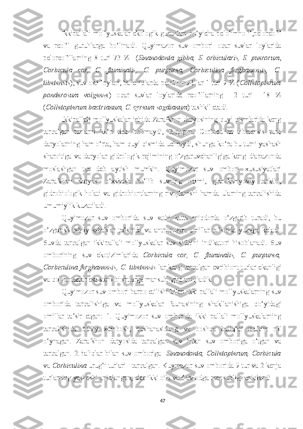 Ikkipallali   mollyuskalar   ekologik   guruhlari   bo‘yicha   pelolimnofil,peloreofil
va   reofil   guruhlarga   bo‘linadi.   Quyimazor   suv   ombori   oqar   suvlar   loylarida
peloreofillarning   8   turi   73   %     ( Sinanodonta   gibba,   S.   orbicularis,   S.   puerorum ,
Corbicula   cor,   C.   fluminalis,   C.   purpurea,   Corbiculina   ferghanensis,   C.
tibetensis ), suv osti loylari, balchiqlarda pelolimnofillar 1 turi 9 % ( Colletopterum
ponderosum   volgense )   oqar   suvlar   loylarida   reofillarning     2   turi     18   %
( Colletopterum bactrianum, C. cyreum sogdianum ) tashkil etadi.
Ikkipallali mollyuskalar ichida Zarafshon daryosining quyi qismlarida keng
tarqalgan   turlarni   ko‘p   deb   bo‘lmaydi,   faqatgina   Corbiculina   tibetensis   turli
daryolarning ham o‘rta, ham quyi qismida uchraydi, shunga ko‘ra bu turni yashash
sharoitiga   va   daryolar   gidrologik   rejimining   o‘zgaruvchanligiga   keng   diapazonda
moslashgan   tur   deb   aytish   mumkin.   Quyimozor   suv   ombori   xususiyatlari
Zarafshon   daryosi   o‘xshash   bo‘lib   suvning   oqimi,   gidrokimyoviy   tarkibi,
gidrobiologik   holati   va   gidrobiontlarning  rivojlanishi   hamda   ularning  tarqalishida
umumiylik kuzatiladi.
Quyimozor   suv   omborida   suv   sathi   katta   miqdorda   o‘zgarib   turadi,   bu
o‘zgarish   tabiiy   sabablar   ta’sirida   va   antropogen   omillar   ta’sirida   yuzaga   keladi.
Suvda   tarqalgan   ikkipallali   mollyuskalar   suv   sifatini   indikatori   hisoblanadi.   Suv
omborining   suv   ekotizimlarida   Corbicula   cor,   C.   fluminalis,   C.   purpurea,
Corbiculina ferghanensis,   C. tibetensis   lar keng tarqalgan evribiont turlar ekanligi
va qolganturlar esa stenobiontlarga mansubligini aniqladik.
Quyimozor suv ombori barpo etilishi bilan ikki pallali mollyuskalarning suv
omborida   tarqalishiga   va   mollyuskalar   faunasining   shakllanishiga   qo‘yidagi
omillar   ta’sir   etgan:   1.   Quyimozor   suv   omborida   ikki   pallali   mollyuskalarning
tarqalishida   oddiy   xumbosh,   peshanasidung   va   boshqa   baliqlar   muhim   rol
o‘ynagan.   Zarafshon   daryosida   tarqalgan   suv   bilan   suv   omboriga   o‘tgan   va
tarqalgan. 2.Baliqlar bilan suv omboriga    Sinanodonta, Colletopterum,   Corbicula
va  Corbiculina  urug’i turlari      tarqalgan. Kuymazor  suv omborida 9 tur va 2 kenja
turlarning yashashi aniqlangan, ular ikki oila va 4 avlodga mansubligi aniqlandi
47 