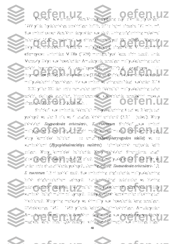 Sho‘rko‘l   suv   ombori   -   Zarafshon   vodiysining   quyi   qismida   joylashgan.
1977   yilda   foydalanishga   topshirilgan   bo‘lib,   to‘liq   hajmi   o‘rtacha   170   mln.   m 3
.
Suv ombori asosan Zarafshon daryosidan suv oladi. Uning to‘g’onining maksimal
balandligi   14,5   m.   maksimal   suv   chiqarish   imkoniyati   350   m 3
/sek.     Marqaziy
Osiyo   va   O‘zbekiston   ikkipallali   mollyuskalarini   o‘rganishda   V.I.   Jadinning
«Semeystvo   Unionidae   MDX»   (1938)   monografiyasi   katta   o‘rin   tutadi.   Unda
Marqaziy   Osiyo   suv   havzalaridan   Amudaryoda   tarqalgan   mollyuskalarning   turlar
tarkibi   bayon   qilingan.   Z.I.Izzatullayev   (2010,   2014).,Z.I.Izzatullayev.,   H.T.
Boymurodov (2009).,X.T.Boymurodov (2017) lar Sho‘rko‘l suv ombori ikkipallali
mollyuskalarini o‘rganishgan. Biz suv ombori va uning atrofidagi  suvlardan 2018
-   2020   yillar   220   dan   ortiq   namunalar   terilib   ikkipallali   mollyuskalarning   turlar
tarkibi,   ekologik   guruhlari,   biotoplararo   va   suv   tiplarida   tarqalishini   maxsus
o‘rgandik  [85; 21-27-b., 45; 28-34-b.] .
Sho‘rko‘l   suv   omborida  ikkipallali   mollyuskalarining   8   turi   va  2   kenja  turi
yashaydi   va   ular   2   oila   va   4   urug’ga   kirishi   aniqlandi   (3.2.1   –   jadval) .   Xitoy
tishsizlari   Sinanodonta   orbicularis,   S.   ruerorum   Sho‘rko‘l   suv   ombori
mollyuskalar   faunasi   uchun   birinchi   marta   ko‘rsatilmoqda.   Ular   suv   omboriga
xitoy   kampleksi   baliqlari   –   oq   amur   ( Ctenopharyngodon   idella )   va   oq
xumboshlarni   ( Hypophthalmichthys   molitrix )     iqlimlashtirish   natijasida   kelib
qolgan.   Xitoy   kompleksi   baliqlarida   Xitoy   tishsizlari   Sinanodonta   urug’i
gloxidiylari   lichinkalari   parazitlik   qiladi.   Tirik   mollyuskalar   1,2   –   2,2   metr   va
undan ortiq chuqurliklarda yashaydi, ularning zichligi  Sinanodonta orbicularis  1,2 ,
S.   ruerorum   1.3   ni   tashkil   etadi.   Suv   omborining   qirg’oqlarida   mollyuskalarning
bo‘sh   chig’anoqlariham   uchraydi.   Bundan   oldingi   tadqiqotlar   va   bizning
tadqiqotlarimiz   natijasida   ikki   pallali   mollyuskalarning   tarqalishida   Oddiy
xumbosh  balig’i muhim rol uynaydi.  Oddiy xumbosh karpsimonlar oilasining turi
hisoblanadi.   Xitoyning   markaziy   va   shimolliy   suv   havzalarida   keng   tarqalgan.
O‘zbekistonga   1960   –   1963   yillarda   keltirilib,   iqlimlashtirilgan.   Amudaryodan
Amu-Buxoro   kanali   orqali   Zarafshon   daryosining   suv   havzalariga   va   Qarshi
magistral  kanali  orqali  Qashqadaryo     sohilidagi   Tallimarjon suv  omboriga o‘tgan
48 