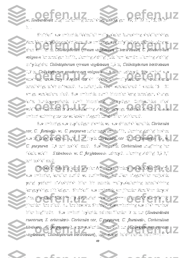 va  Sinanodonta  urug’i turlarining tarqalishiga olib kelgan [89; 21-27-b., 45; 28-34-
b.].   
Sho‘rko‘l suv omborida ikkipallali mollyuskalar faunasining shakillanishiga
Zarafshon daryosiing ta’siri katta. Suv omboriga suv qo‘yiladigan qismida, o‘ng va
chap sohillarida   Colletopterum cyreum sogdianum, C.bactrianum, C. ponderosum
volgense   lar tarqalgan bo‘lib, ularning zichligi juda ham kamdir. Ularning zichligi
qo‘ydagicha:   Colletopterum  cyreum  sogdianum   0,9 ta , Colletopterum  bactrianum
0,7  ta ,  Colletopterum   ponderosum   volgense     0,8  tadan   uchraydi.  Suv   ombori   suv
satxining   mavsumiy   o‘zgarib   turishi   ikkipallali   mollyuskalarning   biatoplarda
tarqalishiga   ta’sir   qo‘rsatadi.   Bu   turlar   juda  sekin   xarakatlanadi   1  soatda   15  –   20
sm.ga   xarakatlana   oladi.   Suv   omborida   qumli   biotoplar   keng   tarqalgan,   shunga
ko‘ra   bunday   yerlarda   qumli   biotoplarda   uchraydigan   Corbiculidae   oilasi
vakillarini   uchratish   mumkin.   Ularning   zichligi   daryoga   nisbatan   kamdir,   bu   suv
ombori sathining tez-tez va keskin o‘zgarib turishi bilan izohlanadi.
Suv omboriga suv quyiladigan qismida va  suv chiqarish kanalida  Corbicula
cor, C.  fliminalis  va   C. purpurea   turlar tarqalgan bo‘lib, ularning zichligi boshqa
suv tiplariga qaraganda ko‘p. 1 m 2
  joyda   Corbicula   cor   0,6 , C.   fliminalis   0,9     va
C.   purpurea     0,8   tani   tashkil   etadi.     Suv   omborida   Corbiculina   urug’ining   har
ikkala vakili   –   S.tibetensis   va   C.  ferghanensis   uchraydi.  Ularning  zichligi  2,9-3,1
tani tashkil etadi.
O‘zbekistonda eng katta daryolar Amudaryo, Sirdaryo va Zarafshonda yirik
suv   omborlar,   kanallar   qurildi   va   qurilmoqda.   Bu   ulkan   o‘zgarishlar   natijasida
yangi   yerlarni   o‘zlashtirish   bilan   bir   qatorda   mallyuskalarning   tarqalishining
kengayishiga olib kelgan.   Sho‘rko‘l  suv omborida son jihatdan Zarafshon daryosi
o‘rta   qismidagi   60%     mollyuska   turlari   mavjud,     ammo   ular   turlar   xilma-xilligi
jihatidan farq qiladi. Bu farq bevosita Sho‘rko‘l suv omborining suv olish manbasi
bilan bog’liqdir.  Suv   ombori   loylarida   peloreofillardan   7   ta   tur   ( Sinanodonta
ruerorum,   S.   orbicularis   Corbicula   cor,   C.purpurea,   C.   fluminalis,   Corbiculina
tibetensis,   C.   ferganensis ),   oqar   suvlarida       reofil   2   tur   ( Colletopterum   cyreum
sogdianum,   Colletopterum   bactrianum ),   oqar   suvlar   balchiqlarida   pelolimnofil   1
49 