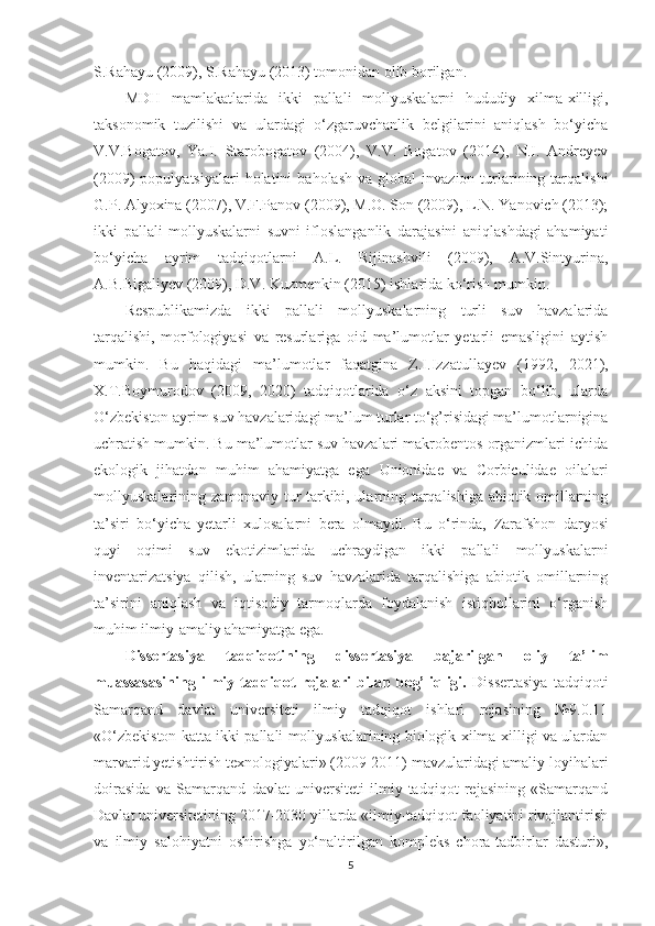 S.Rahayu (2009), S.Rahayu (2013) tomonidan olib borilgan.
MDH   mamlakatlarida   ikki   pallali   mollyuskalarni   hududiy   xilma-xilligi,
taksonomik   tuzilishi   va   ulardagi   o‘zgaruvchanlik   belgilarini   aniqlash   bo‘yicha
V.V.Bogatov,   Ya.I.   Starobogatov   (2004),   V.V.   Bogatov   (2014),   N.I.   Andreyev
(2009)   populyatsiyalari  holatini   baholash   va  global   invazion  turlarining  tarqalishi
G.P. Alyoxina (2007), V.F.Panov (2009), M.O. Son (2009), L.N. Yanovich (2013);
ikki   pallali   mollyuskalarni   suvni   ifloslanganlik   darajasini   aniqlashdagi   ahamiyati
bo‘yicha   ayrim   tadqiqotlarni   A.L.   Rijinashvili   (2009),   A.V.Sintyurina,
A.B.Bigaliyev (2009), D.V. Kuzmenkin (2015) ishlarida ko‘rish mumkin. 
Respublikamizda   ikki   pallali   mollyuskalarning   turli   suv   havzalarida
tarqalishi,   morfologiyasi   va   resurlariga   oid   ma’lumotlar   yetarli   emasligini   aytish
mumkin.   Bu   haqidagi   ma’lumotlar   faqatgina   Z.I.Izzatullayev   (1992 ,   2021 ),
X.T.Boymurodov   (2009 ,   2020 )   tadqiqotlarida   o‘z   aksini   topgan   bo‘lib,   ularda
O‘zbekiston ayrim suv havzalaridagi ma’lum turlar to‘g’risidagi ma’lumotlarnigina
uchratish mumkin. Bu ma’lumotlar suv havzalari makrobentos organizmlari ichida
ekologik   jihatdan   muhim   ahamiyatga   ega   Unionidae   va   Corbiculidae   oilalari
mollyuskalarining zamonaviy tur tarkibi, ularning tarqalishiga abiotik omillarning
ta’siri   bo‘yicha   yetarli   xulosalarni   bera   olmaydi.   Bu   o‘rinda,   Zarafshon   daryosi
quyi   oqimi   suv   ekotizimlarida   uchraydigan   ikki   pallali   mollyuskalarni
inventarizatsiya   qilish,   ularning   suv   havzalarida   tarqalishiga   abiotik   omillarning
ta’sirini   aniqlash   va   iqtisodiy   tarmoqlarda   foydalanish   istiqbollarini   o‘rganish
muhim ilmiy-amaliy ahamiyatga ega.
Dissertasiya   tadqiqotining   dissertasiya   bajarilgan   oliy   ta’lim
muassasasining   ilmiy-tadqiqot   rejalari   bilan   bog’liqligi.   Dissertasiya   tadqiqoti
Samarqand   davlat   universiteti   ilmiy   tadqiqot   ishlari   rejasining   №9.0.11
«O‘zbekiston katta ikki pallali mollyuskalarining biologik xilma-xilligi va ulardan
marvarid yetishtirish texnologiyalari» (2009-2011) mavzularidagi amaliy loyihalari
doirasida   va   Samarqand   davlat   universiteti   ilmiy-tadqiqot   rejasining   «Samarqand
Davlat universitetining 2017-2030 yillarda «ilmiy-tadqiqot faoliyatini rivojlantirish
va   ilmiy   salohiyatni   oshirishga   yo‘naltirilgan   kompleks   chora-tadbirlar   dasturi»,
5 