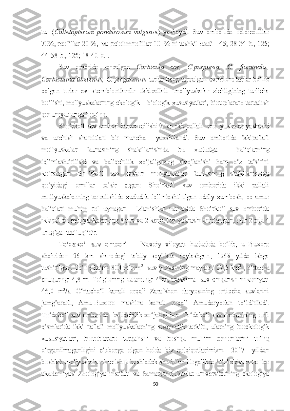 tur   ( Colletopterum   ponderosum   volgense )   yashaydi.   Suv   omborida   peloreofillar
70%, reofillar 20 %,  va pelolimnofillar 10  % ni tashkil etadi [ 45; 28-34- b ., 125;
44-58- b ., 126; 18-40- b .]. 
Suv   omorida   tarqalgan   Corbicula   cor,   C.purpurea,   C.   fluminalis,
Corbiculina tibetensis,  C. ferganensis   turlar keng tarqalgan evribiont turlar bo‘lib
qalgan   turlar   esa   stenabiontlardir.   Ikkipallali     mollyuskalar   zichligining   turlicha
bo‘lishi, mollyuskalarning ekologik – biologik xususiyatlari, biotoplararo tarqalish
qonuniyatlariga bog’liq.
Sho‘rko‘l suv ombori barpo etilishi bilan ikkipallali   mollyuskalar yashashi
va   urchish   sharoitlari   bir   muncha     yaxshilandi.   Suv   omborida   ikkipallali
mollyuskalar   faunasining   shakillanishida   bu   xududga     baliqlarning
iqlimlashtirilishi   va   baliqchilik   xo‘jaligining   rivojlanishi   ham   o‘z   ta’sirini
ko‘rsatgan.   Sho‘rko‘l   suv   ombori   mollyuskalar   faunasining   shakllanishiga
qo‘yidagi   omillar   ta’sir   etgan:   Sho‘rko‘l   suv   omborida   ikki   pallali
mollyuskalarning tarqalishida xududda iqlimlashtirilgan oddiy xumbosh, oq amur
baliqlari   muhim   rol   uynagan.     Izlanishlar   natijasida   Sho‘rko‘l   suv   omborida
ikkipallali mollyuskalarning 8 turi va 2 kenja turi yashashi aniqlangan, ular 2 oila 4
urug’ga  taalluqlidir.
To‘dako‘l   suv   ombori   -     Navoiy   viloyati   hududida   bo‘lib,   u   Buxoro
shahridan   26   km   sharqdagi   tabiiy   soylikda   joylashgan,   1968   yilda   ishga
tushirilgan. To‘liq hajmi 800 mln.m 3
   suv yuzasining maydoni 17,5 km 2
 , o‘rtacha
chuqurligi   4,8   m.   To‘g’oning   balandligi   4   m,   maksimal   suv   chiqarish   imkoniyati
46,0   m 3
/s.   O‘rtacho‘l   kanali   orqali   Zarafshon   daryosining   ortiqcha   suvlarini
jamg’aradi,   Amu-Buxoro   mashina   kanali   orqali   Amudaryodan   to‘ldiriladi.
To‘dako‘l suv omborida   baliqchilik xo‘jaligi bor. To‘dako‘l suv omborining turli
qismlarida   ikki   pallali   mollyuskalarning   sistematik   tarkibi,   ularning   bioekologik
xususiyatlari,   biotoblararo   tarqalishi   va   boshqa   muhim   tomonlarini   to‘liq
o‘rganilmaganligini   e’tiborga   olgan   holda   biz   tadqiqotlarimizni     2017     yildan
boshlab mollyuskalarni terishni boshladek shu bilan birgalikda O‘zbekiston Fanlar
akademiyasi   Zoologiya   instituti   va   Samarqand   Davlat   universitetining   ekologiya
50 