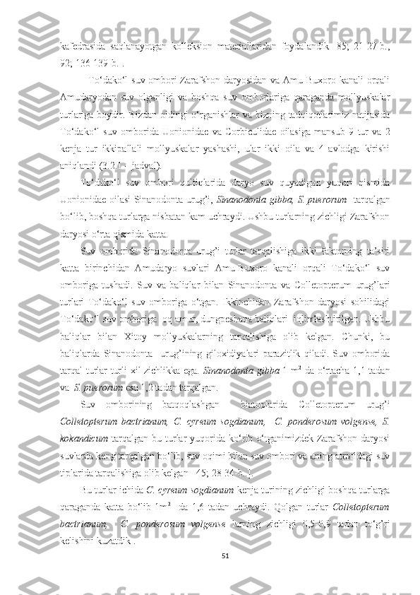 kafedrasida   saqlanayotgan   kolleksion   materiallaridan   foydalandik   [85;   21-27-b.,
92; 136-139-b.].
  To‘dako‘l suv ombori  Zarafshon daryosidan va Amu-Buxoro kanali  orqali
Amudaryodan   suv   olganligi   va   boshqa   suv   omborlariga   qaraganda   mollyuskalar
turlariga boydir.   Bizdan oldingi o‘rganishlar  va bizning tadqiqotlarimiz natijasida
To‘dako‘l   suv   omborida   Uonionidae   va   Corbiculidae   oilasiga   mansub   9   tur   va   2
kenja   tur   ikkipallali   mollyuskalar   yashashi,   ular   ikki   oila   va   4   avlodga   kirishi
aniqlandi (3.2.1 – jadval). 
To‘dako‘l   suv   ombori   qultiqlarida   daryo   suv   quyadigan   yuqori   qismida
Uonionidae oilasi Sinanodonta urug’i,   Sinanodonta gibba, S. puerorum     tarqalgan
bo‘lib, boshqa turlarga nisbatan kam uchraydi. Ushbu turlarning zichligi Zarafshon
daryosi o‘rta qismida katta. 
Suv   omborida   Sinanodonta   urug’i   turlar   tarqalishiga   ikki   faktorning   ta’siri
katta   birinchidan   Amudaryo   suvlari   Amu-Buxoro   kanali   orqali   To‘dako‘l   suv
omboriga   tushadi.   Suv   va   baliqlar   bilan   Sinanodonta   va   Colletopterum   urug’lari
turlari   To‘dako‘l   suv   omboriga   o‘tgan.   Ikkinchidan   Zarafshon   daryosi   sohilidagi
To‘dako‘l suv omboriga  oq amur, dungpeshana baliqlari  iqlimlashtirilgan. Ushbu
baliqlar   bilan   Xitoy   mollyuskalarning   tarqalishiga   olib   kelgan.   Chunki,   bu
baliqlarda   Sinanodonta     urug’i ning   giloxidiyalari   parazitlik   qiladi.   Suv   omborida
tarqal  turlar turli xil zichlikka ega.   Sinanodonta gibba   1 m 2
  da o‘rtacha 1,1 tadan
va   S. puerorum  esa 1,2 tadan tarqalgan. 
Suv   omborining   batqoqlashgan     biatoplarida   Colletopterum   urug’i
Colletopterum   bactrianum,   C.   cyreum   sogdianum,     C.   ponderosum   volgense,   S.
kokandicum   tarqalgan   bu   turlar   yuqorida   ko‘rib   o‘tganimizdek   Zarafshon   daryosi
suvlarda keng tarqalgan bo‘lib, suv oqimi bilan suv ombori va uning atrofidagi suv
tiplarida tarqalishiga olib kelgan [ 45; 28-34-b..].
Bu turlar ichida   C. cyreum sogdianum   kenja   turining zichligi boshqa turlarga
qaraganda   katta   bo‘lib   1m 2      
da   1,6   tadan   uchraydi.   Qolgan   turlar   Colletopterum
bactrianum,     C.   ponderosum   volgense   larning   zichligi   0,5-0,9   tadan   to‘g’ri
kelishini kuzatdik  . 
51 