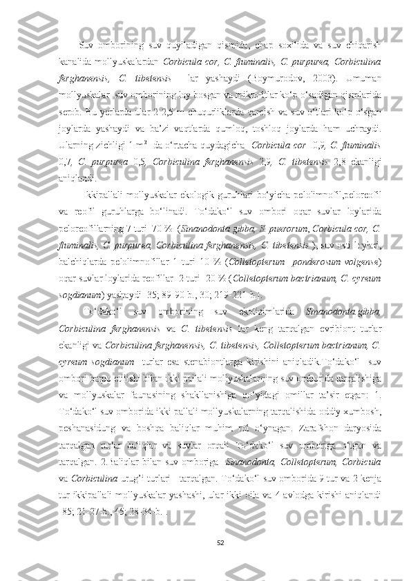 Suv   omborining   suv   quyiladigan   qismida,   chap   soxilida   va   suv   chiqarish
kanalida mollyuskalardan   Corbicula cor, C. fluminalis, C. purpurea, Corbiculina
ferghanensis,   C.   tibetensis     lar   yashaydi   (Boymurodov,   2003).   Umuman
mollyuskalar  suv omborining loy bosgan va mikrofitlar ko‘p o‘sadigan qismlarida
serob. Bu yerlarda ular 2-2,5 m  chuqurliklarda qamish va suv o‘tlari ko‘p o‘sgan
joylarda   yashaydi   va   ba’zi   vaqtlarda   qumloq,   toshloq   joylarda   ham   uchraydi.
Ularning zichligi 1 m 2
   da o‘rtacha quydagicha    Corbicula cor    0,9 , C. fluminalis
0,7 ,   C.   purpurea   0,5 ,   Corbiculina   ferghanensis   2,9 ,   C.   tibetensis   2 ,8   ekanligi
aniqlandi.  
Ikkipallali   mollyuskalar   ekologik   guruhlari   bo‘yicha   pelolimnofil,peloreofil
va   reofil   guruhlarga   bo‘linadi.   To‘dako‘l   suv   ombori   oqar   suvlar   loylarida
peloreofillarning 7 turi  70 %  ( Sinanodonta gibba, S. puerorum ,  Corbicula cor, C.
fluminalis, C. purpurea, Corbiculina ferghanensis,   C. tibetensis   ), suv osti loylari,
balchiqlarda   pelolimnofillar   1   turi   10   %   ( Colletopterum     ponderosum   volgense )
oqar suvlar loylarida reofillar  2 turi  20 % ( Colletopterum bactrianum, C. cyreum
sogdianum ) yashaydi  [35; 89-90-b., 30; 219-221-b.] .
To‘dako‘l   suv   omborining   suv   ekotizimlarida   Sinanodonta.gibba,
Corbiculina   ferghanensis   va   C.   tibetensis   lar   keng   tarqalgan   evribiont   turlar
ekanligi va   Corbiculina ferghanensis,   C. tibetensis, Colletopterum bactrianum, C.
cyreum   sogdianum     turlar   esa   stenabiontlarga   kirishini   aniqladik.To‘dako‘l     suv
ombori barpo etilishi bilan ikki pallali mollyuskalarning suv omborida tarqalishiga
va   mollyuskalar   faunasining   shakllanishiga   qo‘yidagi   omillar   ta’sir   etgan:   1.
To‘dako‘l suv omborida ikki pallali mollyuskalarning tarqalishida oddiy xumbosh,
peshanasidung   va   boshqa   baliqlar   muhim   rol   o‘ynagan.   Zarafshon   daryosida
tarqalgan   turlar   baliqlar   va   suvlar   orqali   To‘dako‘l   suv   omboriga   o‘tgan   va
tarqalgan. 2.Baliqlar bilan suv omboriga    Sinanodonta, Colletopterum,   Corbicula
va   Corbiculina   urug’i turlari       tarqalgan. To‘dako‘l   suv omborida 9 tur va 2 kenja
tur  ikkipallali mollyuskalar  yashashi, ular  ikki  oila va 4 avlodga kirishi  aniqlandi
[85; 21-27-b., 45; 28-34-b.] .
52 