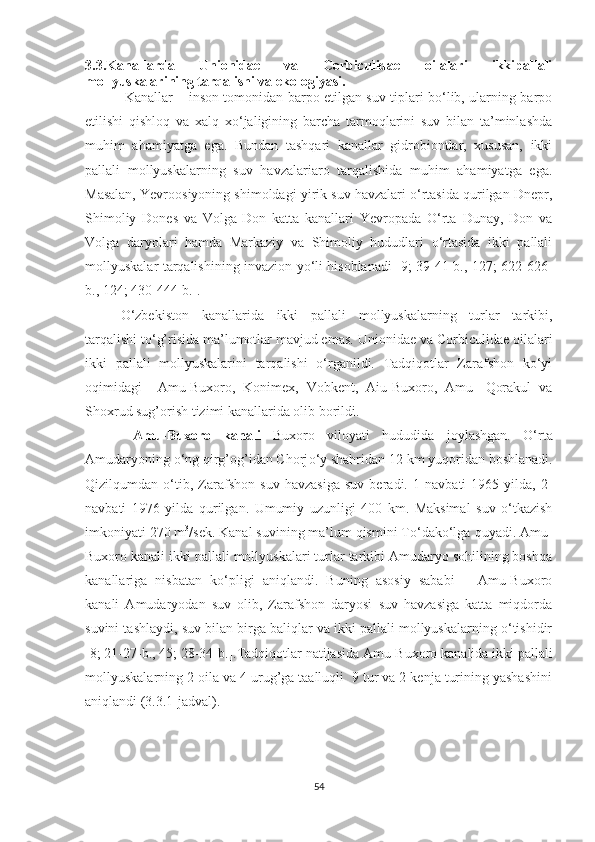 3.3.Kanallarda   Unionidae   va   Corbiculidae   oilalari   ikkipallali
mollyuskalarining tarqalishi va ekologiyasi.
                  Kanallar – inson tomonidan barpo etilgan suv tiplari bo‘lib, ularning barpo
etilishi   qishloq   va   xalq   xo‘jaligining   barcha   tarmoqlarini   suv   bilan   ta’minlashda
muhim   ahamiyatga   ega.   Bundan   tashqari   kanallar   gidrobiontlar,   xususan,   ikki
pallali   mollyuskalarning   suv   havzalariaro   tarqalishida   muhim   ahamiyatga   ega.
Masalan, Yevroosiyoning shimoldagi yirik suv havzalari o‘rtasida qurilgan Dnepr,
Shimoliy   Dones   va   Volga-Don   katta   kanallari   Yevropada   O‘rta   Dunay,   Don   va
Volga   daryolari   hamda   Markaziy   va   Shimoliy   hududlari   o‘rtasida   ikki   pallali
mollyuskalar tarqalishining invazion yo‘li hisoblanadi [9; 39-41-b., 127; 622-626-
b., 124; 430-444-b.]. 
O‘zbekiston   kanallarida   ikki   pallali   mollyuskalarning   turlar   tarkibi,
tarqalishi to‘g’risida ma’lumotlar mavjud emas.   Unionidae va Corbiculidae oilalari
ikki   pallali   mollyuskalarini   tarqalishi   o‘rganildi.   Tadqiqotlar   Zarafshon   ko‘yi
oqimidagi     Amu-Buxoro,   Konimex,   Vobkent,   Aiu-Buxoro,   Amu-   Qorakul   va
Shoxrud sug’orish tizimi kanallarida olib borildi. 
  Amu-Buxoro   kanali   Buxoro   viloyati   hududida   joylashgan.   O‘rta
Amudaryoning o‘ng qirg’og’idan Chorj o‘ y shahridan 12 km yuqoridan boshlanadi.
Qizilqumdan   o‘tib ,   Zarafshon   suv   havzasiga   suv   beradi.   1 - navbati   1965   yilda,   2 -
navbati   1976   yilda   qurilgan.   Umumiy   uzunligi   400   km.   Maksimal   suv   o‘tkazish
imkoniyati 270 m 3
/sek. Kanal suvining ma’lum qismini To‘dako‘lga  quyadi. Amu-
Buxoro kanali ikki pallali mollyuskalari turlar tarkibi Amudaryo sohilining boshqa
kanallariga   nisbatan   ko‘pligi   aniqlandi.   Buning   asosiy   sababi   –   Amu-Buxoro
kanali   Amudaryodan   suv   olib,   Zarafshon   daryosi   suv   havzasiga   katta   miqdorda
suvini tashlaydi, suv bilan birga baliqlar va ikki pallali mollyuskalarning o‘tishidir
[8; 21-27-b., 45; 28-34-b.].Tadqiqotlar natijasida Amu-Buxoro kanalida ikki pallali
mollyuskalarning 2 oila va 4 urug’ga taalluqli  9 tur va 2 kenja turining yashashini
aniqlandi (3.3.1-jadval).
54 