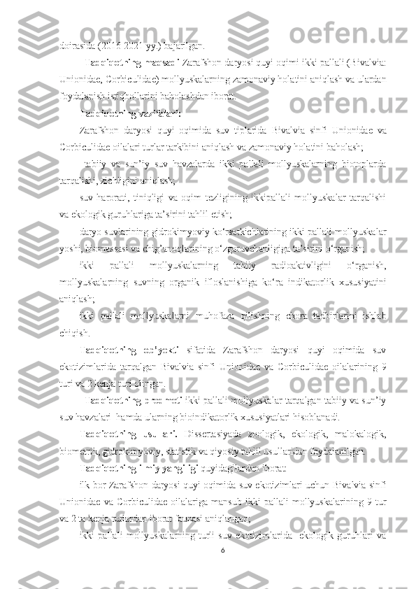 doirasida (2016-2021 yy.) bajarilgan.
Tadqiqotning maqsadi   Zarafshon daryosi quyi oqimi ikki pallali (B i valvia:
Unionidae, Corbiculidae)  mollyuskalarning zamonaviy holatini aniqlash va ulardan
foydalanish istiqbollarini baholashdan iborat.
Tadqiqotning vazifalari: 
Zarafshon   daryosi   quyi   oqimida   suv   tiplarida   Bivalvia   sinfi   Unionidae   va
Corbi c ulidae  oilalari turlar tarkibini aniqlash va zamonaviy holatini baholash; 
tabiiy   va   sun’iy   suv   havzalarda   ikki   pallali   mollyuskalarning   biotoplarda
tarqalishi, zichligini aniqlash;
suv   harorati,   tiniqligi   va   oqim   tezligining   ikkipallali   mollyuskalar   tarqalishi
va ekologik guruhlariga ta’sirini tahlil etish;
daryo suvlarining gidrokimyoviy ko‘rsatkichlarining ikki pallali mollyuskalar
yoshi, biomassasi va chig’anoqlarining o‘zgaruvchanligiga ta’sirini o‘rganish; 
ikki   pallali   mollyuskalarning   tabiiy   radioaktivligini   o‘rganish,
mollyuskalarning   suvning   organik   ifloslanishiga   ko‘ra   indikatorlik   xususiyatini
aniqlash;
ikki   pallali   mollyuskalarni   muhofaza   qilishning   chora   tadbirlarini   ishlab
chiqish.
Tadqiqotning   ob ’ yekti   sifatida   Zarafshon   daryosi   quyi   oqimida   suv
ekotizimlarida   tarqalgan   Bivalvia   sinfi   Unionidae   va   Corbi c ulidae   oilalarining   9
turi va 2 kenja turi olingan. 
Tadqiqotning predmeti  ikki pallali mollyuskalar tarqalgan tabiiy va sun’iy
suv havzalari  hamda ularning bioindikatorlik xususiyatlari hisoblanadi.
Tadqiqotning   usullari.   Dissertasiyada   zoologik,   ekologik,   malokalogik,
biometrik, gidrokimyoviy, statistik va qiyosiy tahlil usullaridan foydalanilgan.
Tadqiqotning ilmiy yangiligi  quyidagilardan iborat:
ilk bor Zarafshon daryosi quyi oqimida suv ekotizimlari uchun   Bivalvia   sinfi
Unionidae   va   Corbi c ulidae   oilalariga   mansub   ikki   pallali   mollyuskalarining   9   tur
va 2 ta kenja turlardan iborat faunasi aniqlangan;
ikki   pallali   mollyuskalarning   turli   suv   ekotizimlarida     ekologik   guruhlari   va
6 