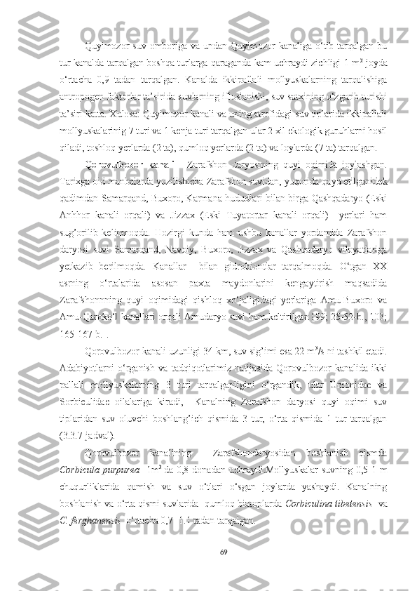 Quyimozor  suv  omboriga  va undan Quyimozor  kanaliga o‘tib tarqalgan bu
tur kanalda tarqalgan boshqa turlarga qaraganda kam uchraydi zichligi 1 m 2
  joyda
o‘rtacha   0,9   tadan   tarqalgan.   Kanalda   ikkipallali   mollyuskalarning   tarqalishiga
antropogen faktorlar ta’sirida suvlarning ifloslanishi, suv satxining o‘zgarib turishi
ta’siri katta. Xulosa: Quyimozor kanali va uning atrofidagi suv tiplarida ikkipallali
mollyuskalarinig 7 turi va 1 kenja turi tarqalgan ular 2 xil ekologik guruhlarni hosil
qiladi, toshloq yerlarda (2 ta), qumloq yerlarda (2 ta) va loylarda (7 ta) tarqalgan.
Qorovulbozor   kanali   -   Zarafshon   daryosining   quyi   oqimida   joylashgan.
Tarixga oid manbalarda yozilishicha Zarafshon suvidan, yuqorida qayd etilganidek
qadimdan Samarqand, Buxoro, Karmana hududlari bilan birga Qashqadaryo (Eski
Anhhor   kanali   orqali)   va   Jizzax   (Eski   Tuyatortar   kanali   orqali)     yerlari   ham
sug’orilib   kelinmoqda.   Hozirgi   kunda   ham   ushbu   kanallar   yordamida   Zarafshon
daryosi   suvi   Samarqand,   Navoiy,   Buxoro,   Jizzax   va   Qashqadaryo   viloyatlariga
yetkazib   berilmoqda.   Kanallar     bilan   gidrobiontlar   tarqalmoqda.   O‘tgan   XX
asrning   o‘rtalarida   asosan   paxta   maydonlarini   kengaytirish   maqsadida
Zarafshonnning   quyi   oqimidagi   qishloq   xo‘jaligidagi   yerlariga   Amu-Buxoro   va
Amu-Qaroko‘l kanallari orqali Amudaryo suvi ham keltirilgan [99; 25-52-b., 103;
165-167-b.].
Qorovulbozor kanali uzunligi 34 km, suv sig’imi esa 22 m 3
/s ni tashkil etadi.
Adabiyotlarni   o‘rganish   va   tadqiqotlarimiz   natijasida   Qorovulbozor   kanalida   ikki
pallali   mollyuskalarning   3   turi   tarqalganligini   o‘rgandik,   ular   Unionidae   va
Sorbiculidae   oilalariga   kiradi,     Kanalning   Zarafshon   daryosi   quyi   oqimi   suv
tiplaridan   suv   oluvchi   boshlang’ich   qismida   3   tur,   o‘rta   qismida   1   tur   tarqalgan
(3.3.7-jadval).
Qorovulbozor   kanalining     Zarafshondaryosidan   boshlanish   qismda
Corbicula purpurea     1m 2  
da 0,8 donadan uchraydi.Mollyuskalar  suvning 0,5-1 m
chuqurliklarida   qamish   va   suv   o‘tlari   o‘sgan   joylarda   yashaydi.   Kanalning
boshlanish va o‘rta qismi suvlarida  qumloq biatoplarda  Corbiculina tibetensis    va
C. ferghanensis   o‘rtacha 0,7- 1.1 tadan tarqalgan.   
69 