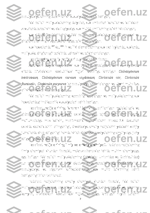 populya t siyalarining taqsimlanish xususiyatlari ochib berilgan;
ikki   pallali   mollyuskalarning   daryolar,   suv   omborlari   kanallar   va   kollektor-
zovurlarda tarqalishi va ekologiyasiga suv muhiti omillarning ta’siri isbotlangan;
suv   sifat   ko‘rsatkichlarining   ikki   pallali   mollyuskalar   yoshi,   biomassasi   va
chig’anoqlarining o‘zgaruvchanligiga ta’siri baholangan.
suv havzalarida  226
Ra,  232
Th va  40
K elementlarning suv osti loylarida, suvlarda,
mollyuska chig’anog’i tarkibida uchrashi va ta’siri aniqlangan.
Tadqiqotning amaliy natijalari  quyidagilardan iborat:
Zarafshon   daryosi   quyi   oqimi   suv   tiplarida   tarqalgan   endem   va   noyob   tur
sifatida   O‘zbekiston   Respublikasi   “ Qizil   kitobi ” ga   kiritilgan   Colletopterum
bactrianum ,   Colletopterum   cureum   sogdianum ,   Corbicula   cor,   Corbicula
fluminalis, Corbicula purpurea   lar populyasiyalari aniqlangan va ularni muhofaza
qilish choralari ishlab chiqilgan;
ikki   pallali   mollyuskalarning   saprobligi   aniqlangan   va   mollyuskalarning   suv
havzalaridagi indikatorlik xususiyatlari ochib berilgan. 
Tadqiqot   natijalarining   ishonchliligi   ishda   qo‘llanilgan   malakalogik   va
gidrologik   usul   va   yondoshuvlar   asosida   olingan   tajriba   natijalarini   nazariy
ma’lumotlarga   mos   kelishi,   morfometrik   ma’lumotlarni   Biostat-3.8   dasturlari
asosida statistik tahlil qilinganligi, dissertasiya amaliy natijalarini yetakchi xorijiy
jurnallarda chop etilganligi hamda ishlab chiqilgan tavsiyalarning amaliyotga joriy
etilganligi bilan izohlanadi.
Tadqiqot natijalarining ilmiy va amaliy ahamiyati.   Tadqiqot natijalarning
ilmiy   ahamiyati   shundan   iboratki,   makrozoobentoslar   ichida   muhim   ahamiyatga
ega   bo‘lgan   ikki   pallali   mollyuskalarning   ( Bivalvia :   Unionidae   va   Corbiculidae )
tur   tarkibini   aniqlanganligi,   suv   ekotizimlarida   tarqalishining   asoslanganligi,
populyatsiya   va   organizm   ko‘rsatkichlariga   suv   mu h iti   ta’sirining   ochib
berilganligi bilan izohlanadi. 
Tadqiqot   natijalarining   amaliy   ahamiyati   shundan   iboratki,   ikki   pallali
mollyuskalarni   suvning   organik   ifloslanganlik   darajasini   aniqlash   va   ularning
kamyob,   O‘zbekiston   Respublikasi   “ Qizil   kitobi ” ga   kiritilgan   noyob   turlarini
7 