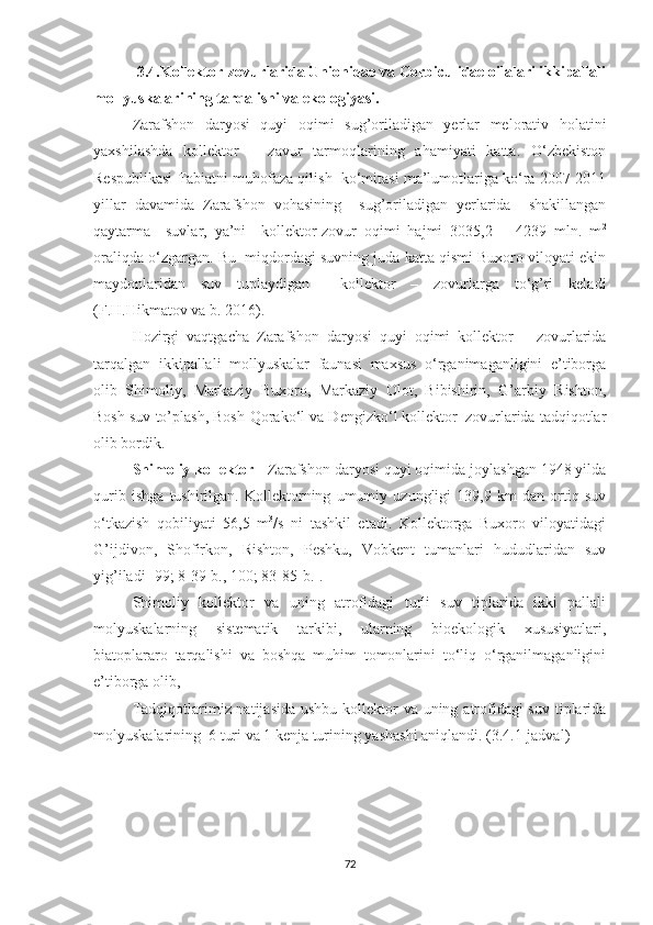            3.4.Kollektor-zovurlarida Unionidae va Corbiculidae oilalari ikkipallali
mollyuskalarining tarqalishi va ekologiyasi.
Zarafshon   daryosi   quyi   oqimi   sug’oriladigan   yerlar   melorativ   holatini
yaxshilashda   kollektor   –   zavur   tarmoqlarining   ahamiyati   katta.   O‘zbekiston
Respublikasi Tabiatni muhofaza qilish  ko‘mitasi ma’lumotlariga ko‘ra 2007-2011
yillar   davamida   Zarafshon   vohasining     sug’oriladigan   yerlarida     shakillangan
qaytarma     suvlar,   ya’ni     kollektor-zovur   oqimi   hajmi   3035,2   ±   4239   mln.   m 2
oraliqda o‘zgargan. Bu  miqdordagi suvning juda katta qismi Buxoro viloyati ekin
maydonlaridan   suv   tuplaydigan     kollektor   –   zovurlarga   to‘g’ri   keladi
(F.H.Hikmatov va b. 2016).
Hozirgi   vaqtgacha   Zarafshon   daryosi   quyi   oqimi   kollektor   –   zovurlarida
tarqalgan   ikkipallali   mollyuskalar   faunasi   maxsus   o‘rganimaganligini   e’tiborga
olib   Shimoliy,   Markaziy   Buxoro,   Markaziy   Olot,   Bibishirin,   G’arbiy   Rishton,
Bosh suv to’plash, Bosh-Qorako‘l va Dengizko‘l kollektor–zovurlarida tadqiqotlar
olib bordik.   
Shimoliy kollektor -  Zarafshon daryosi quyi oqimida joylashgan 1948 yilda
qurib   ishga   tushirilgan.   Kollektorning   umumiy   uzungligi   139,9   km   dan   ortiq   suv
o‘tkazish   qobiliyati   56,5   m 3
/s   ni   tashkil   etadi.   Kollektorga   Buxoro   viloyatidagi
G’ijdivon,   Shofirkon,   Rishton,   Peshku,   Vobkent   tumanlari   hududlaridan   suv
yig’iladi [99; 8-39-b., 100; 83-85-b.]. 
Shimoliy   kollektor   va   uning   atrofidagi   turli   suv   tiplarida   ikki   pallali
molyuskalarning   sistematik   tarkibi,   ularning   bioekologik   xususiyatlari,
biatoplararo   tarqalishi   va   boshqa   muhim   tomonlarini   to‘liq   o‘rganilmaganligini
e’tiborga olib,   
Tadqiqotlarimiz natijasida  ushbu kollektor  va uning atrofidagi suv tiplarida
molyuskalarining  6 turi va 1 kenja turining yashashi aniqlandi. (3.4.1-jadval) 
72 