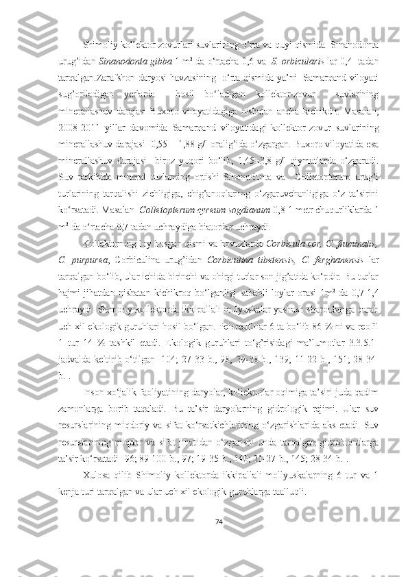 Shimoliy kollektor-zovurlari suvlarining o‘rta va quyi qismida  Sinanodonta
urug’idan  Sinanodonta gibba  1 m 2
 da o‘rtacha 0,6   va    S. orbicularis  lar 0,4    tadan
tarqalgan.Zarafshon daryosi havzasining   o‘rta qismida ya’ni   Samarqand viloyati
sug’oriladigan   yerlarda     hosil   bo‘ladigan   kollektor-zovur     suvlarining
minerallashuv   darajasi   Buxoro   viloyatidagiga   nisbatan   ancha   kichikdir.   Masalan,
2008-2011   yillar   davomida   Samarqand   viloyatidagi   kollektor-zovur   suvlarining
minerallashuv darajasi    0,55 ± 1,88 g/l oralig’ida o‘zgargan. Buxoro viloyatida esa
minerallashuv   darajasi     biroz   yuqori   bo‘lib,   1,45±3,8   g/l   qiymatlarda   o‘zgaradi.
Suv   tarkibida   mineral   tuzlarning   ortishi   Sinanodonta   va     Colletopterum   urug’i
turlarining   tarqalishi   zichligiga,   chig’anoqlariing   o‘zgaruvchanligiga   o‘z   ta’sirini
ko‘rsatadi. Masalan   Colletopterum cyreum sogdianum  0,8-1 metr chuqurliklarda 1
m 2
 da o‘rtacha 0,7 tadan uchraydiga biatoplar uchraydi.
Kollektorning loy bosgan qismi va hovuzlarda  Corbicula cor, C. fluminalis,
C.   purpurea ,   Corbiculina   urug’idan   Corbiculina   tibetensis,   C.   ferghanensis   lar
tarqalgan bo‘lib, ular ichida birinchi va ohirgi turlar son jig’atida ko‘pdir. Bu turlar
hajmi   jihatdan   nisbatan   kichikroq   bo‘lganligi   sababli   loylar   orasi   1m 2
  da   0,7-1,4
uchraydi. Shimoliy kollektorda ikkipallali molyuskalar yashash sharoitlariga qarab
uch xil ekologik guruhlari hosil bo‘lgan. Peloreofillar 6 ta bo‘lib 86 % ni va reofil
1   tur   14   %   tashkil   etadi.   Ekologik   guruhlari   to‘g’risidagi   ma’lumotlar   3.3.5.1-
jadvalda keltirib o‘tilgan [104; 27-33- b ., 98; 29-38- b .,   139 ; 11-22- b ., 151; 28-34-
b .].
Inson xo‘jalik faoliyatining daryolar, kollektorlar oqimiga ta’siri juda qadim
zamonlarga   borib   taqaladi.   Bu   ta’sir   daryolarning   gidrologik   rejimi.   Ular   suv
resurslarining  miqdoriy   va   sifat   ko‘rsatkichlarining   o‘zgarishlarida   aks   etadi.   Suv
resurslarining   miqdor   va   sifat   jihatidan   o‘zgarishi   unda   tarqalgan   gidrobiontlarga
ta’sir ko‘rsatadi [96; 89-100- b ., 97; 19-35- b ., 140; 21-27- b ., 145; 28-34- b .].
Xulosa   qilib   Shimoliy   kollektorda   ikkipallali   mollyuskalarning   6   tur   va   1
kenja turi tarqalgan va ular uch xil ekologik guruhlarga taalluqli. 
74 